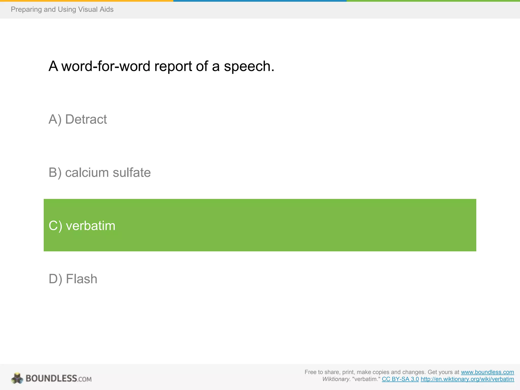 Preparing and Using Visual Aids

A word-for-word report of a speech.

A) Detract

B) calcium sulfate

C) verbatim

D) Flash

Free to share, print, make copies and changes. Get yours at www.boundless.com
Wiktionary. "verbatim." CC BY-SA 3.0 http://en.wiktionary.org/wiki/verbatim

 