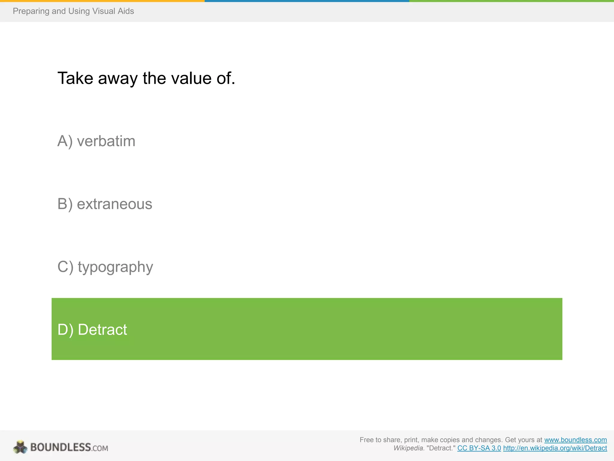 Preparing and Using Visual Aids

Take away the value of.

A) verbatim

B) extraneous

C) typography

D) Detract

Free to share, print, make copies and changes. Get yours at www.boundless.com
Wikipedia. "Detract." CC BY-SA 3.0 http://en.wikipedia.org/wiki/Detract

 