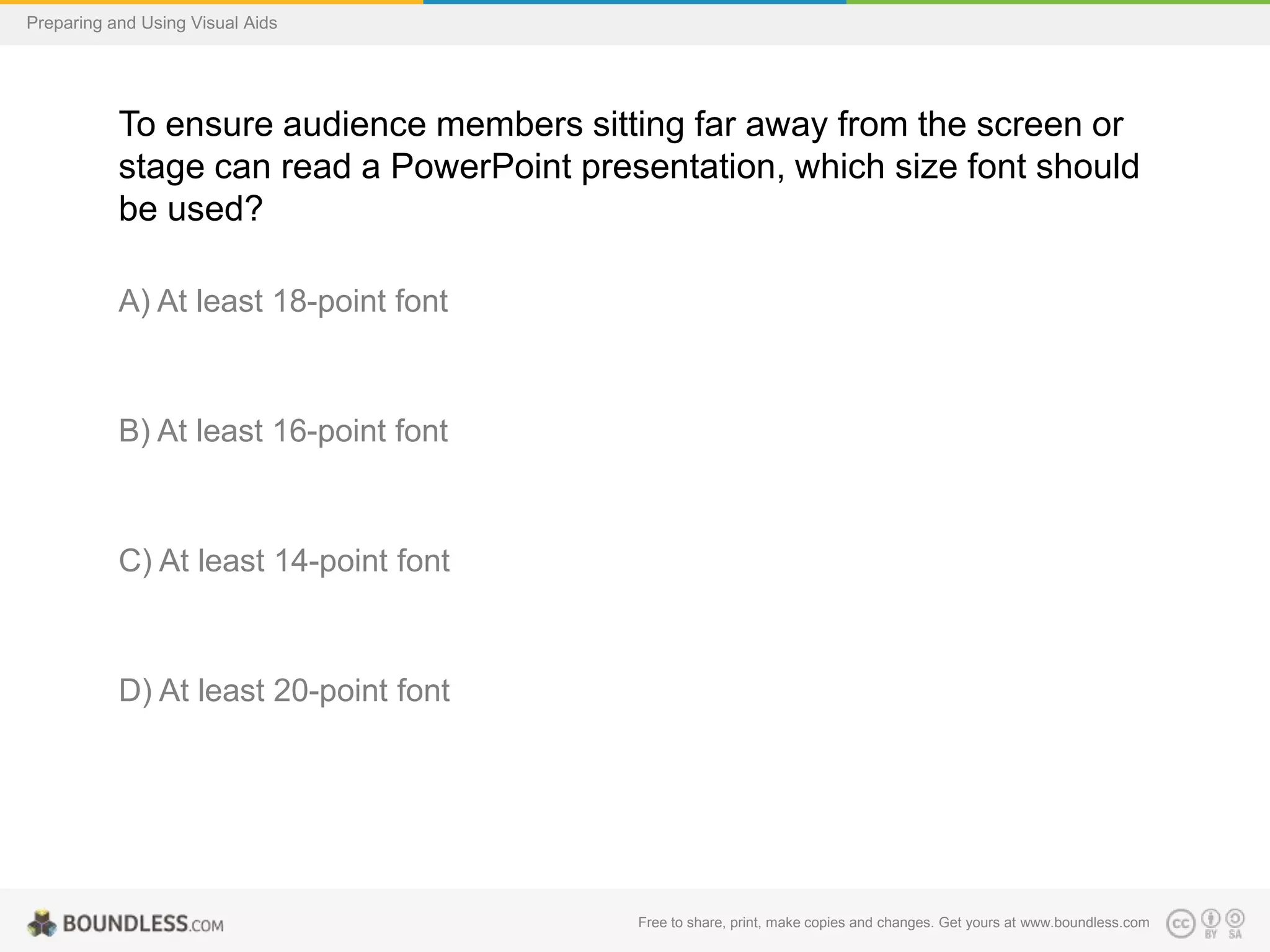 Preparing and Using Visual Aids

To ensure audience members sitting far away from the screen or
stage can read a PowerPoint presentation, which size font should
be used?
A) At least 18-point font

B) At least 16-point font

C) At least 14-point font

D) At least 20-point font

Free to share, print, make copies and changes. Get yours at www.boundless.com

 