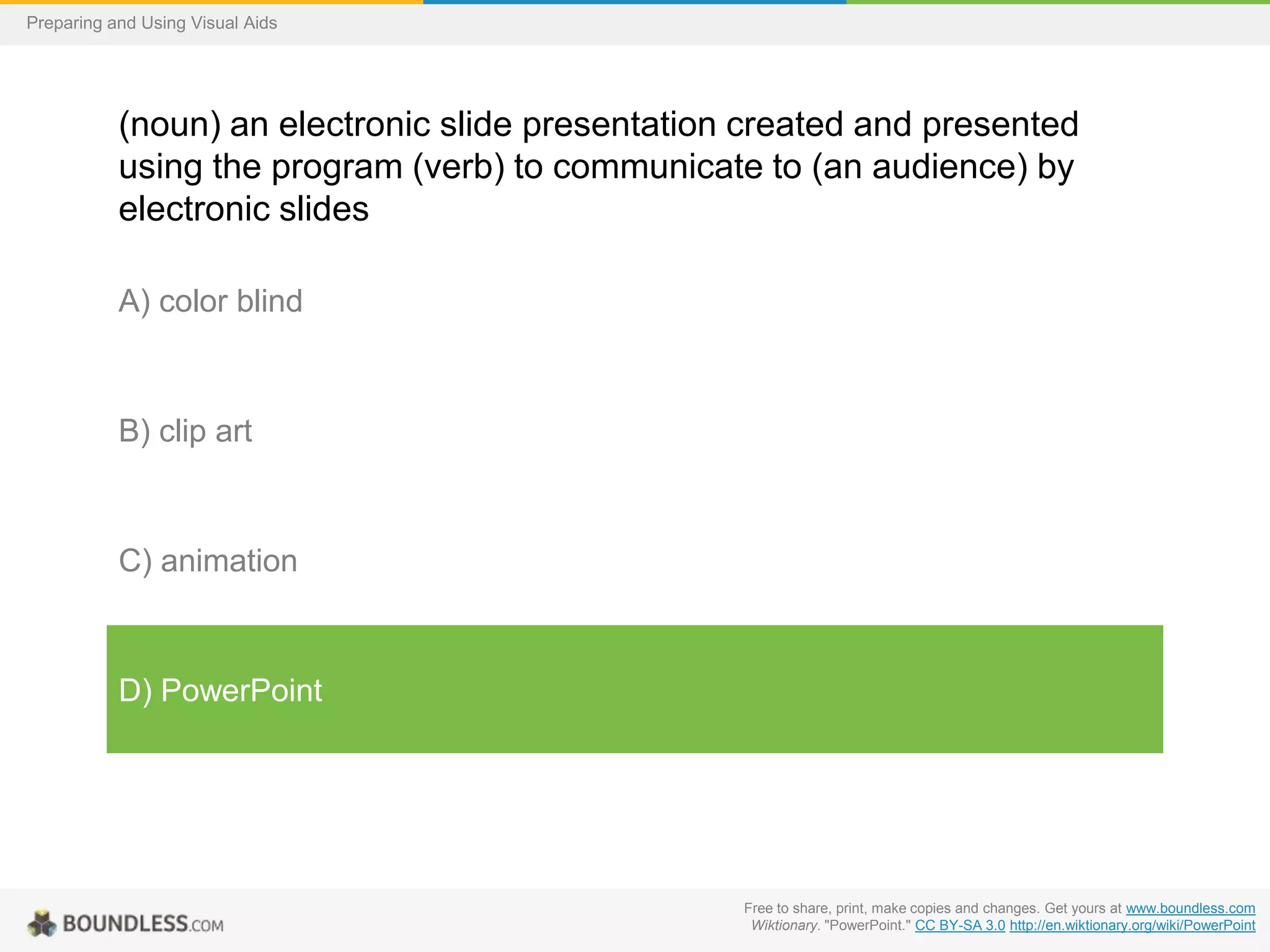 Preparing and Using Visual Aids

(noun) an electronic slide presentation created and presented
using the program (verb) to communicate to (an audience) by
electronic slides
A) color blind

B) clip art

C) animation

D) PowerPoint

Free to share, print, make copies and changes. Get yours at www.boundless.com
Wiktionary. "PowerPoint." CC BY-SA 3.0 http://en.wiktionary.org/wiki/PowerPoint

 