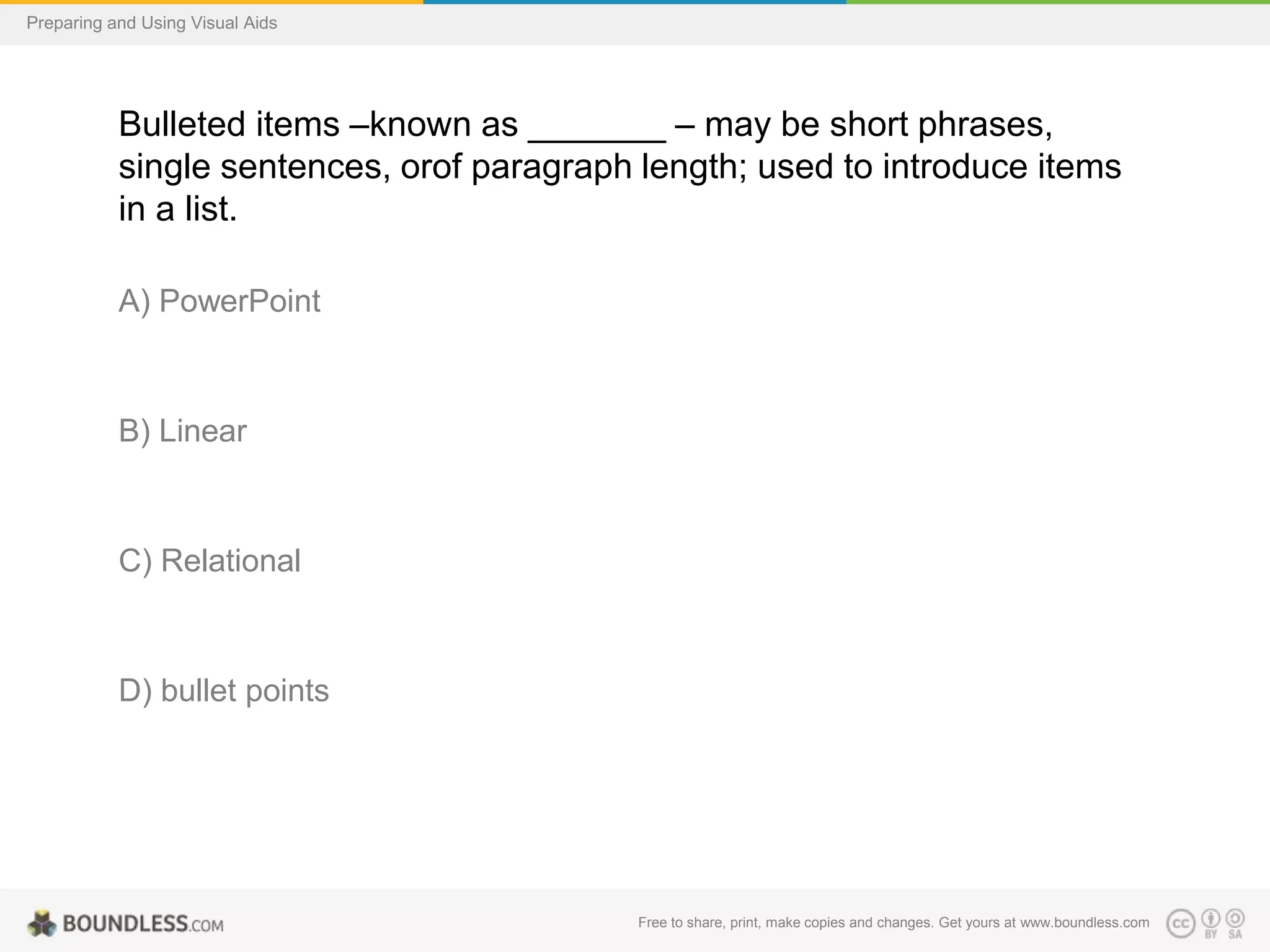 Preparing and Using Visual Aids

Bulleted items –known as _______ – may be short phrases,
single sentences, orof paragraph length; used to introduce items
in a list.
A) PowerPoint

B) Linear

C) Relational

D) bullet points

Free to share, print, make copies and changes. Get yours at www.boundless.com

 
