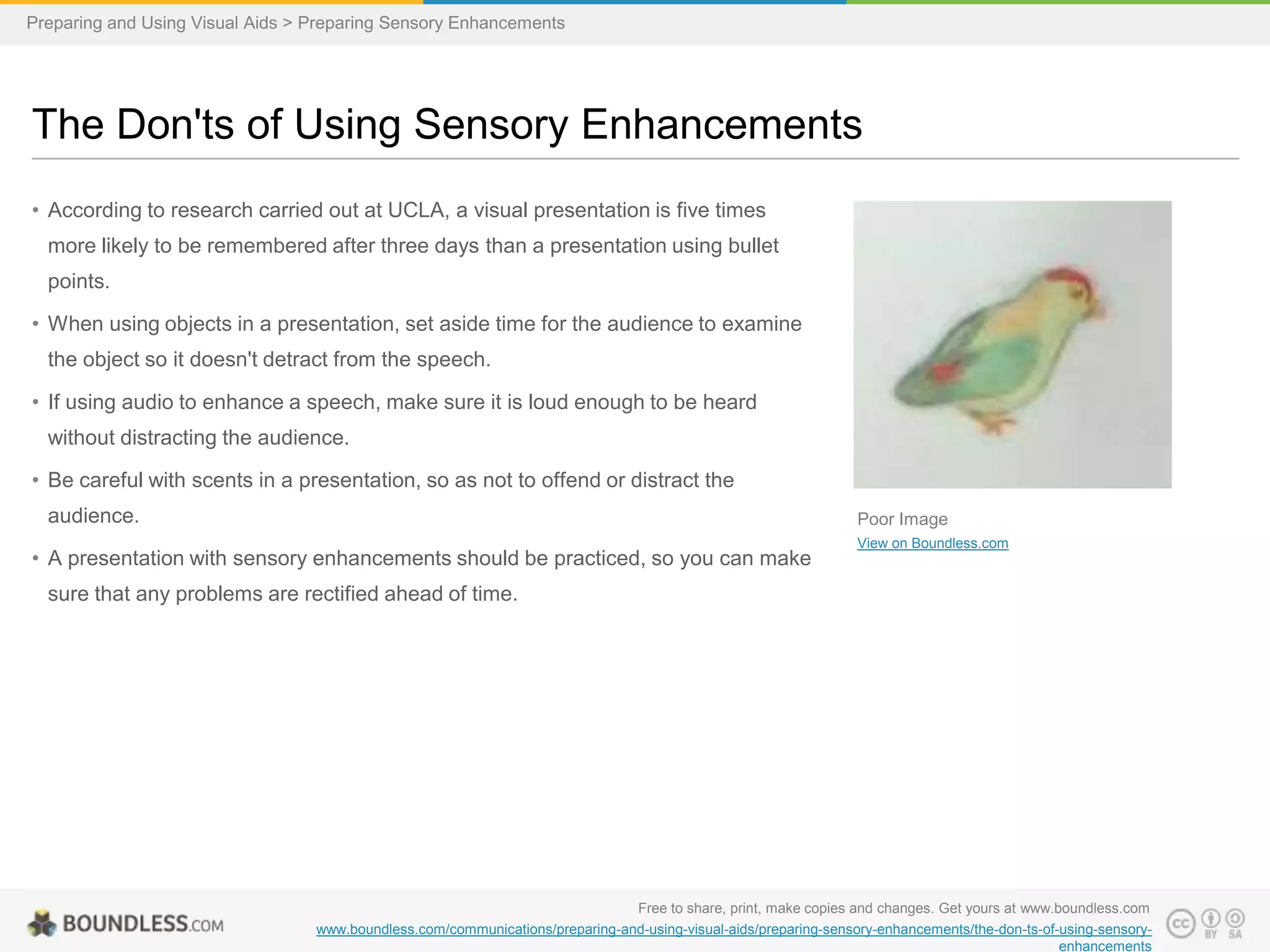 Preparing and Using Visual Aids > Preparing Sensory Enhancements

The Don'ts of Using Sensory Enhancements
• According to research carried out at UCLA, a visual presentation is five times
more likely to be remembered after three days than a presentation using bullet
points.
• When using objects in a presentation, set aside time for the audience to examine
the object so it doesn't detract from the speech.
• If using audio to enhance a speech, make sure it is loud enough to be heard
without distracting the audience.
• Be careful with scents in a presentation, so as not to offend or distract the
audience.

Poor Image

• A presentation with sensory enhancements should be practiced, so you can make

View on Boundless.com

sure that any problems are rectified ahead of time.

Free to share, print, make copies and changes. Get yours at www.boundless.com
www.boundless.com/communications/preparing-and-using-visual-aids/preparing-sensory-enhancements/the-don-ts-of-using-sensoryenhancements

 