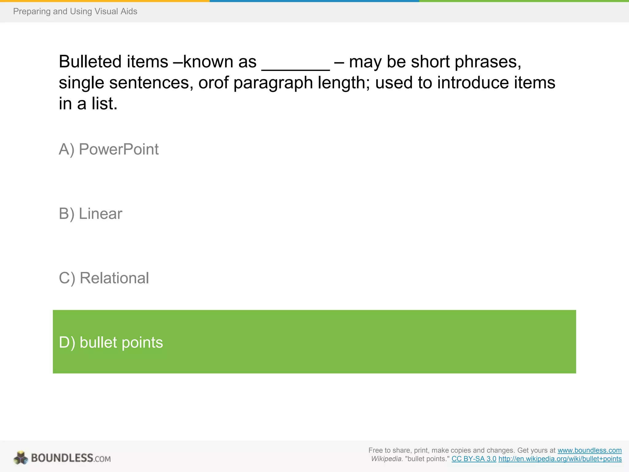 Preparing and Using Visual Aids

Bulleted items –known as _______ – may be short phrases,
single sentences, orof paragraph length; used to introduce items
in a list.
A) PowerPoint

B) Linear

C) Relational

D) bullet points

Free to share, print, make copies and changes. Get yours at www.boundless.com
Wikipedia. "bullet points." CC BY-SA 3.0 http://en.wikipedia.org/wiki/bullet+points

 
