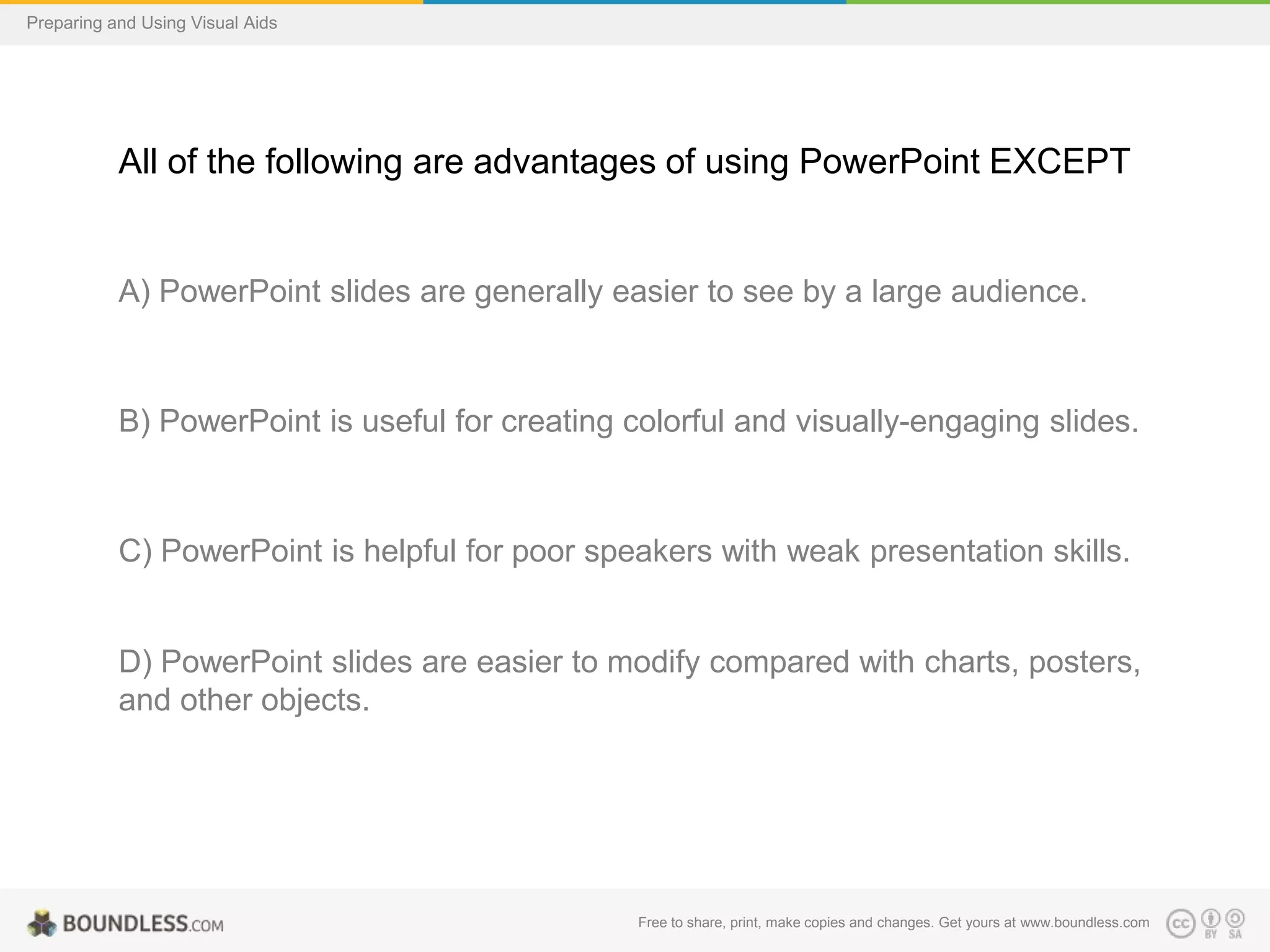 Preparing and Using Visual Aids

All of the following are advantages of using PowerPoint EXCEPT

A) PowerPoint slides are generally easier to see by a large audience.

B) PowerPoint is useful for creating colorful and visually-engaging slides.

C) PowerPoint is helpful for poor speakers with weak presentation skills.

D) PowerPoint slides are easier to modify compared with charts, posters,
and other objects.

Free to share, print, make copies and changes. Get yours at www.boundless.com

 