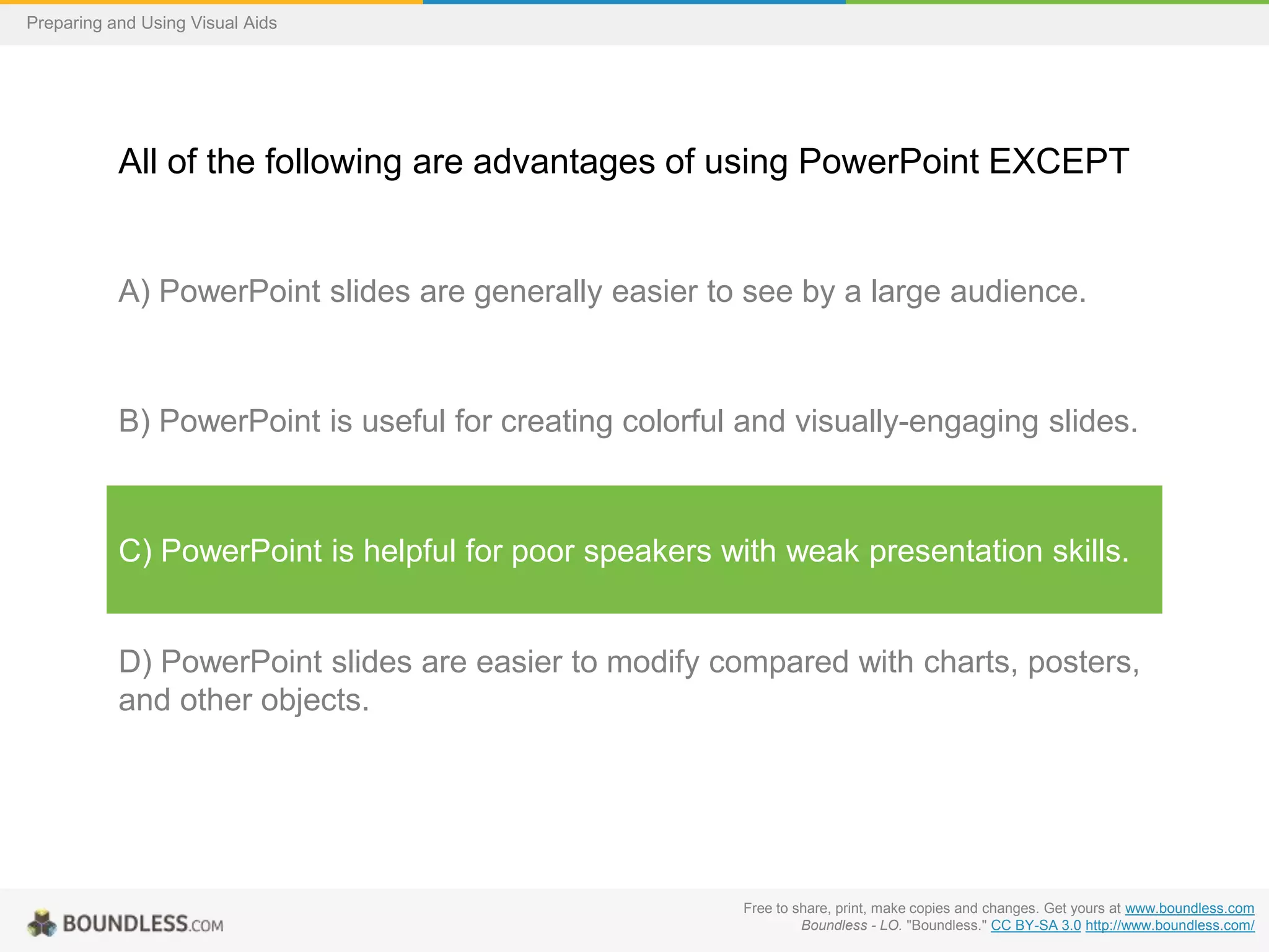 Preparing and Using Visual Aids

All of the following are advantages of using PowerPoint EXCEPT

A) PowerPoint slides are generally easier to see by a large audience.

B) PowerPoint is useful for creating colorful and visually-engaging slides.

C) PowerPoint is helpful for poor speakers with weak presentation skills.

D) PowerPoint slides are easier to modify compared with charts, posters,
and other objects.

Free to share, print, make copies and changes. Get yours at www.boundless.com
Boundless - LO. "Boundless." CC BY-SA 3.0 http://www.boundless.com/

 