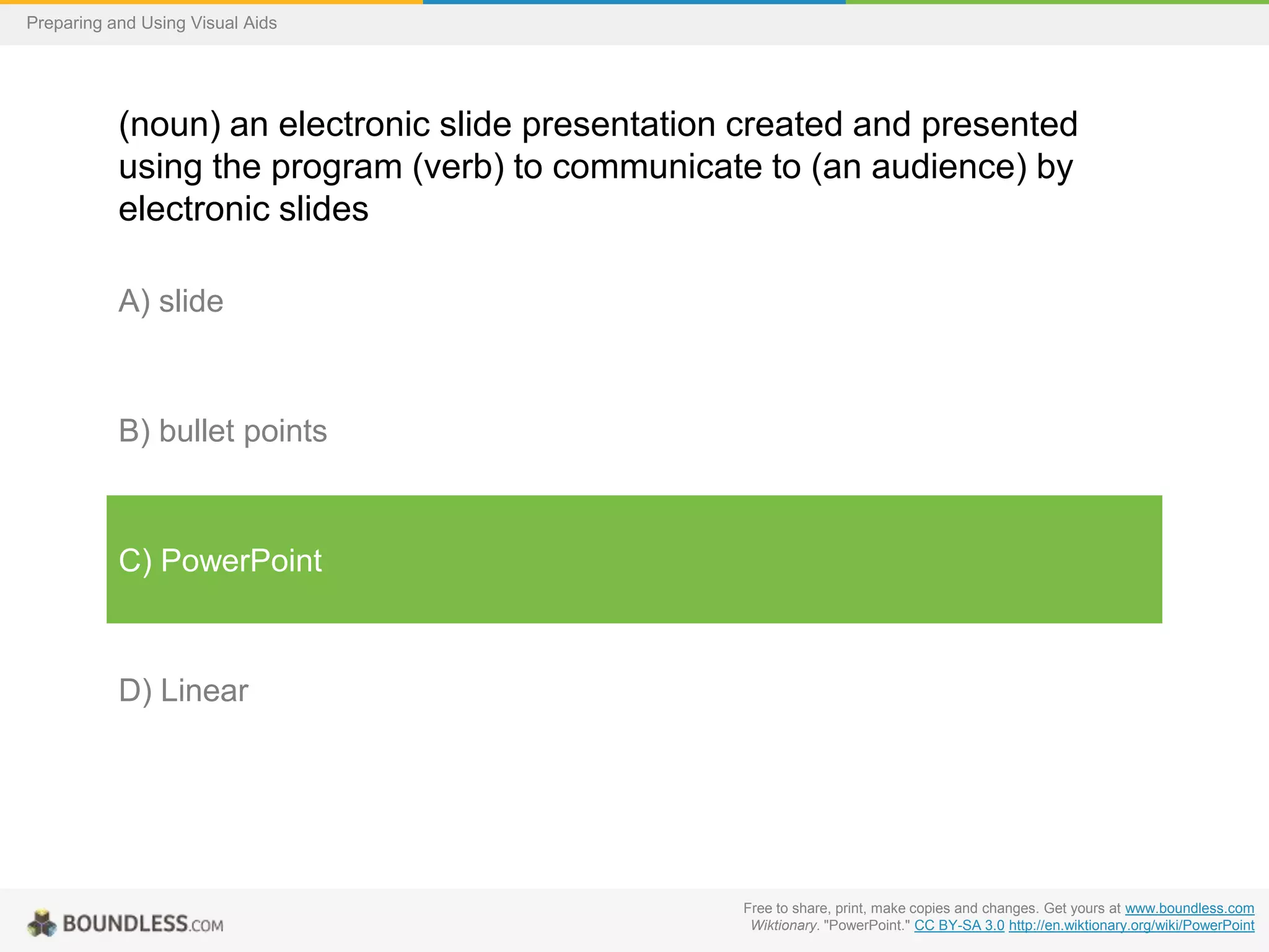 Preparing and Using Visual Aids

(noun) an electronic slide presentation created and presented
using the program (verb) to communicate to (an audience) by
electronic slides
A) slide

B) bullet points

C) PowerPoint

D) Linear

Free to share, print, make copies and changes. Get yours at www.boundless.com
Wiktionary. "PowerPoint." CC BY-SA 3.0 http://en.wiktionary.org/wiki/PowerPoint

 
