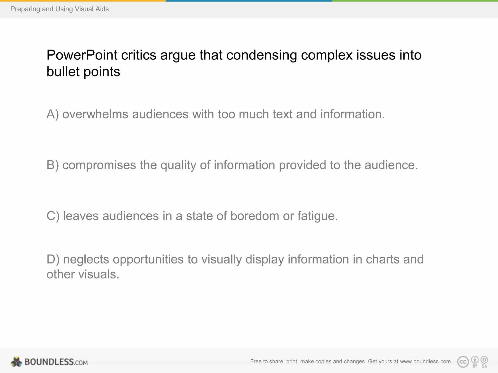 Preparing and Using Visual Aids

PowerPoint critics argue that condensing complex issues into
bullet points
A) overwhelms audiences with too much text and information.

B) compromises the quality of information provided to the audience.

C) leaves audiences in a state of boredom or fatigue.

D) neglects opportunities to visually display information in charts and
other visuals.

Free to share, print, make copies and changes. Get yours at www.boundless.com

 