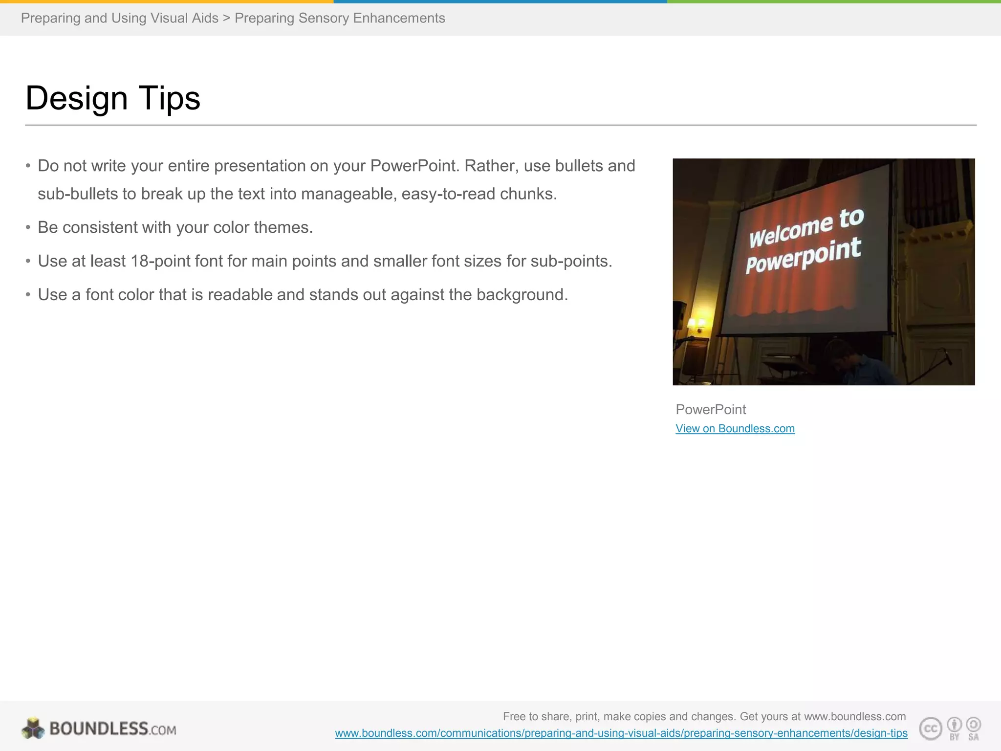 Preparing and Using Visual Aids > Preparing Sensory Enhancements

Design Tips
• Do not write your entire presentation on your PowerPoint. Rather, use bullets and
sub-bullets to break up the text into manageable, easy-to-read chunks.
• Be consistent with your color themes.

• Use at least 18-point font for main points and smaller font sizes for sub-points.
• Use a font color that is readable and stands out against the background.

PowerPoint
View on Boundless.com

Free to share, print, make copies and changes. Get yours at www.boundless.com
www.boundless.com/communications/preparing-and-using-visual-aids/preparing-sensory-enhancements/design-tips

 