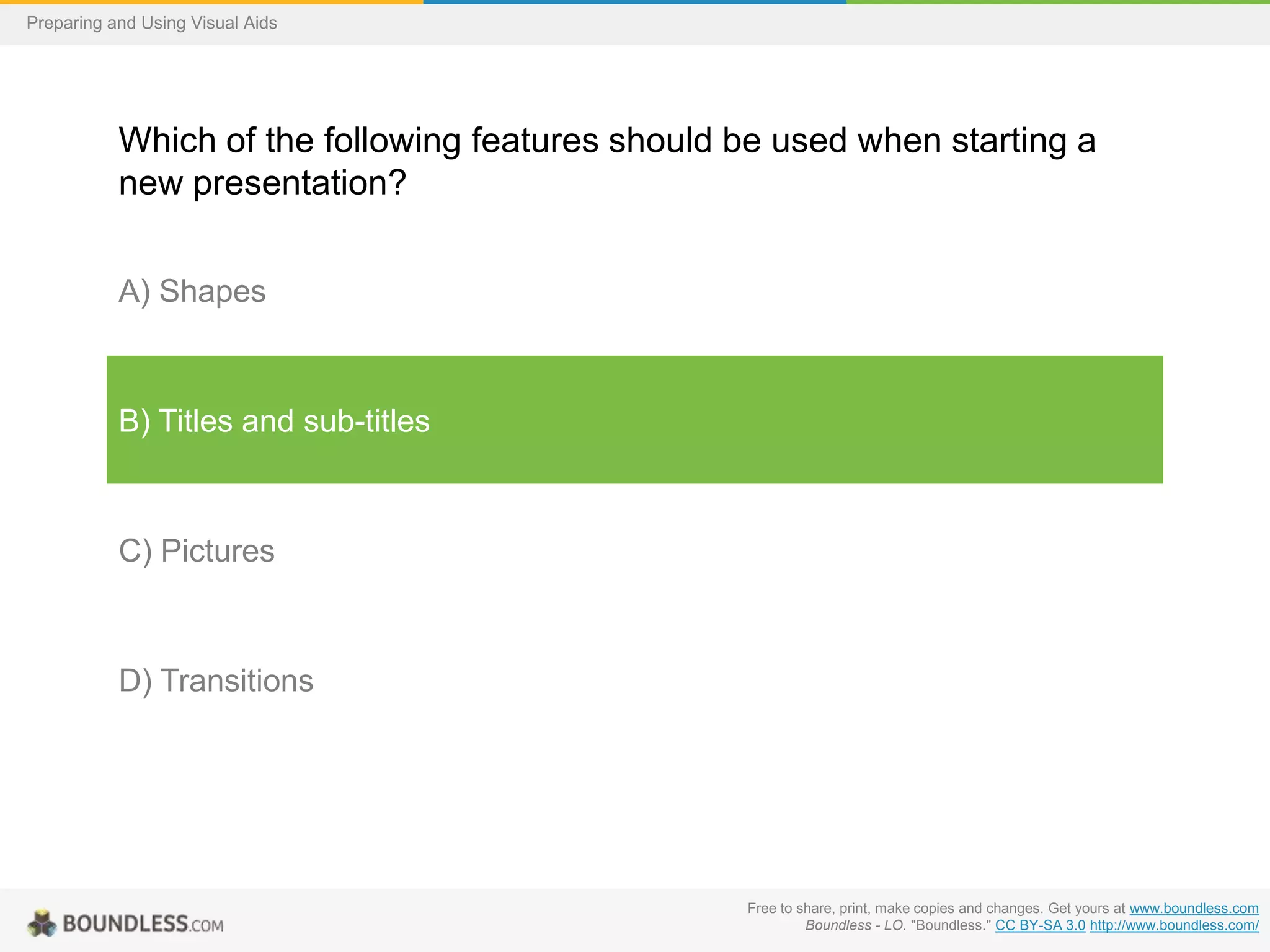 Preparing and Using Visual Aids

Which of the following features should be used when starting a
new presentation?
A) Shapes

B) Titles and sub-titles

C) Pictures

D) Transitions

Free to share, print, make copies and changes. Get yours at www.boundless.com
Boundless - LO. "Boundless." CC BY-SA 3.0 http://www.boundless.com/

 