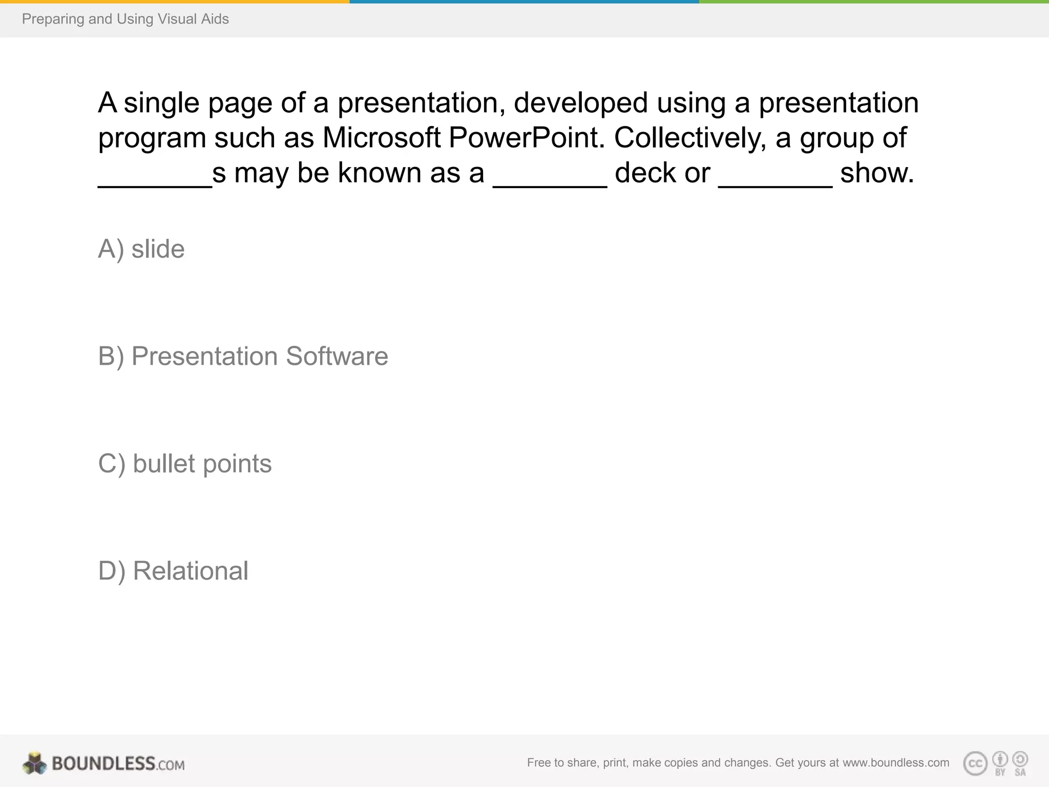 Preparing and Using Visual Aids

A single page of a presentation, developed using a presentation
program such as Microsoft PowerPoint. Collectively, a group of
_______s may be known as a _______ deck or _______ show.
A) slide

B) Presentation Software

C) bullet points

D) Relational

Free to share, print, make copies and changes. Get yours at www.boundless.com

 