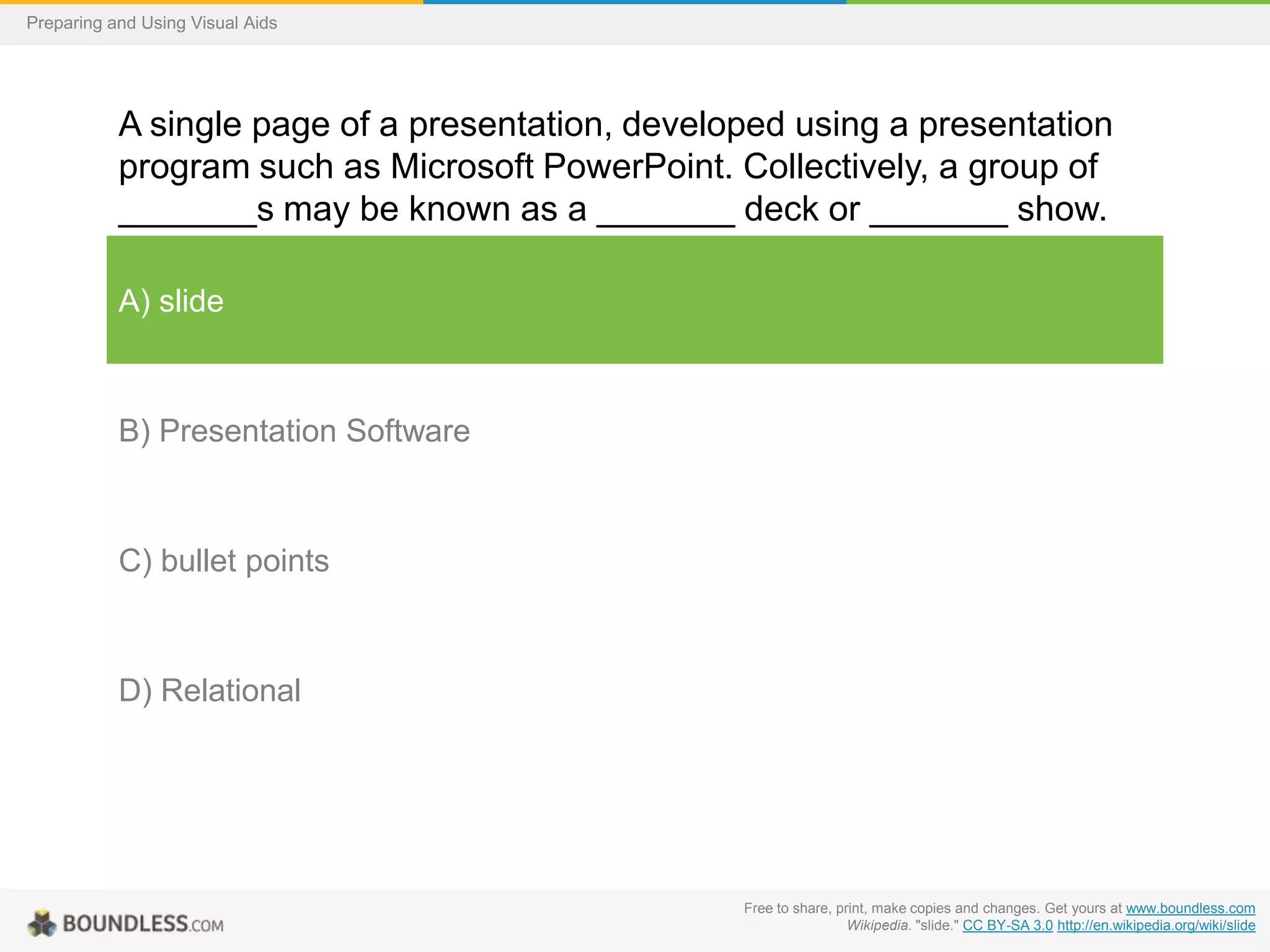 Preparing and Using Visual Aids

A single page of a presentation, developed using a presentation
program such as Microsoft PowerPoint. Collectively, a group of
_______s may be known as a _______ deck or _______ show.
A) slide

B) Presentation Software

C) bullet points

D) Relational

Free to share, print, make copies and changes. Get yours at www.boundless.com
Wikipedia. "slide." CC BY-SA 3.0 http://en.wikipedia.org/wiki/slide

 
