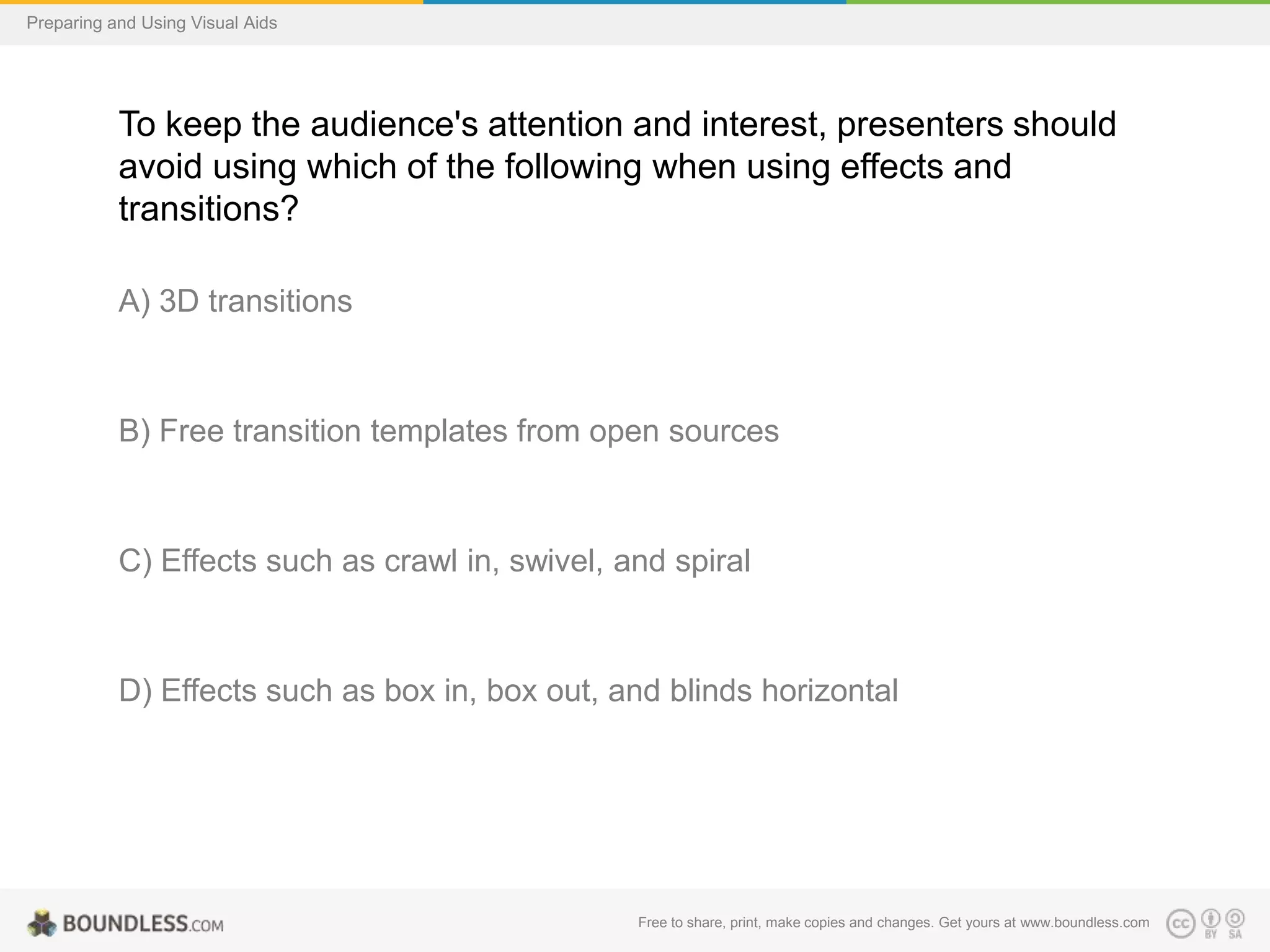 Preparing and Using Visual Aids

To keep the audience's attention and interest, presenters should
avoid using which of the following when using effects and
transitions?
A) 3D transitions

B) Free transition templates from open sources

C) Effects such as crawl in, swivel, and spiral

D) Effects such as box in, box out, and blinds horizontal

Free to share, print, make copies and changes. Get yours at www.boundless.com

 