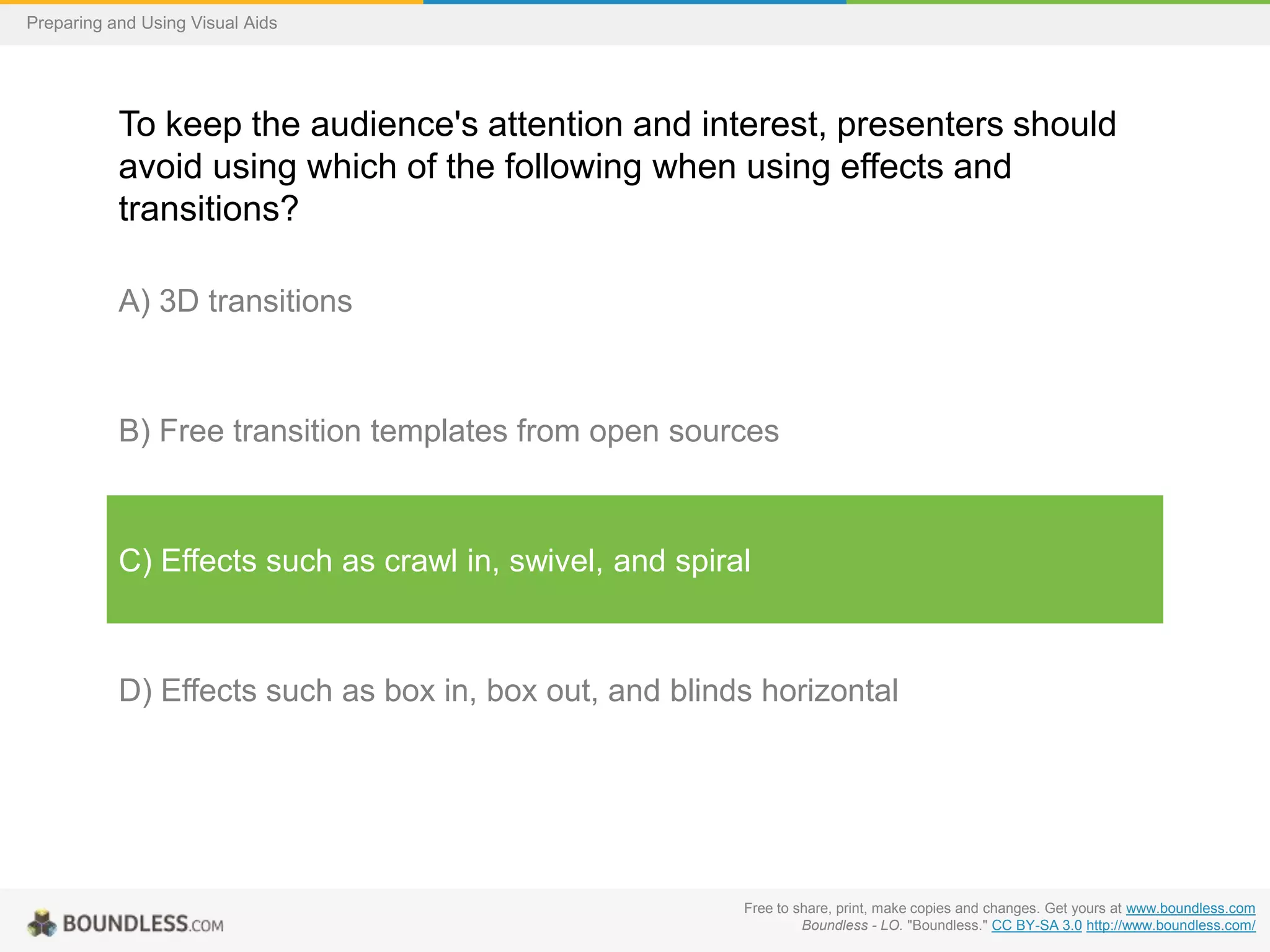 Preparing and Using Visual Aids

To keep the audience's attention and interest, presenters should
avoid using which of the following when using effects and
transitions?
A) 3D transitions

B) Free transition templates from open sources

C) Effects such as crawl in, swivel, and spiral

D) Effects such as box in, box out, and blinds horizontal

Free to share, print, make copies and changes. Get yours at www.boundless.com
Boundless - LO. "Boundless." CC BY-SA 3.0 http://www.boundless.com/

 