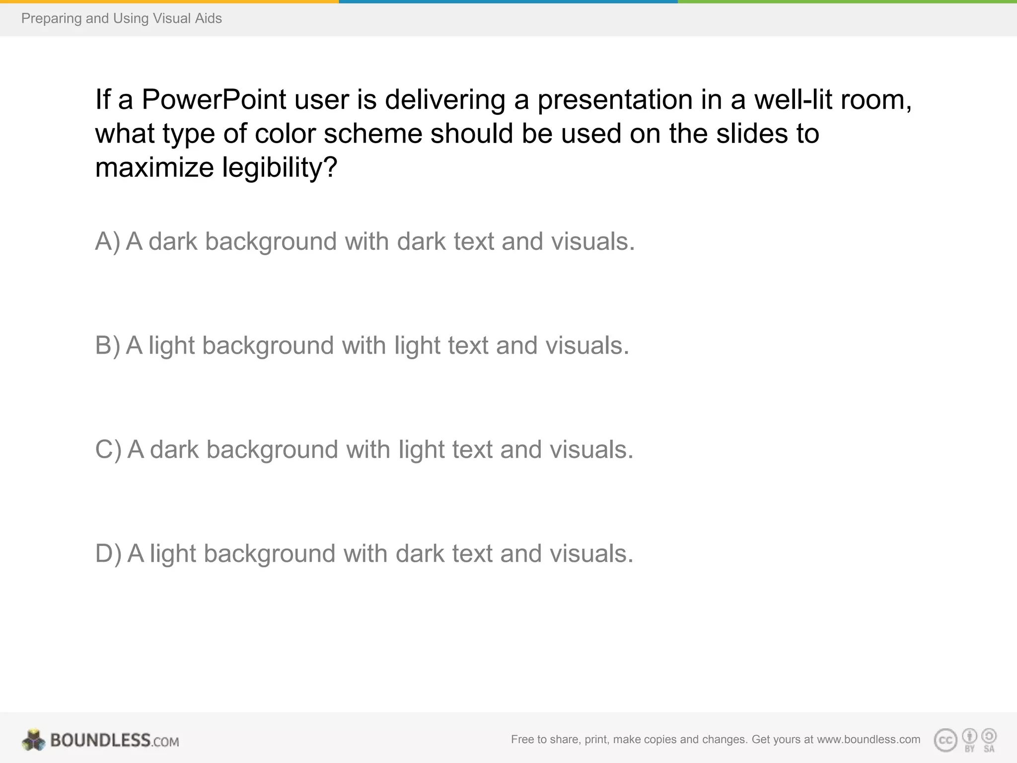 Preparing and Using Visual Aids

If a PowerPoint user is delivering a presentation in a well-lit room,
what type of color scheme should be used on the slides to
maximize legibility?
A) A dark background with dark text and visuals.

B) A light background with light text and visuals.

C) A dark background with light text and visuals.

D) A light background with dark text and visuals.

Free to share, print, make copies and changes. Get yours at www.boundless.com

 