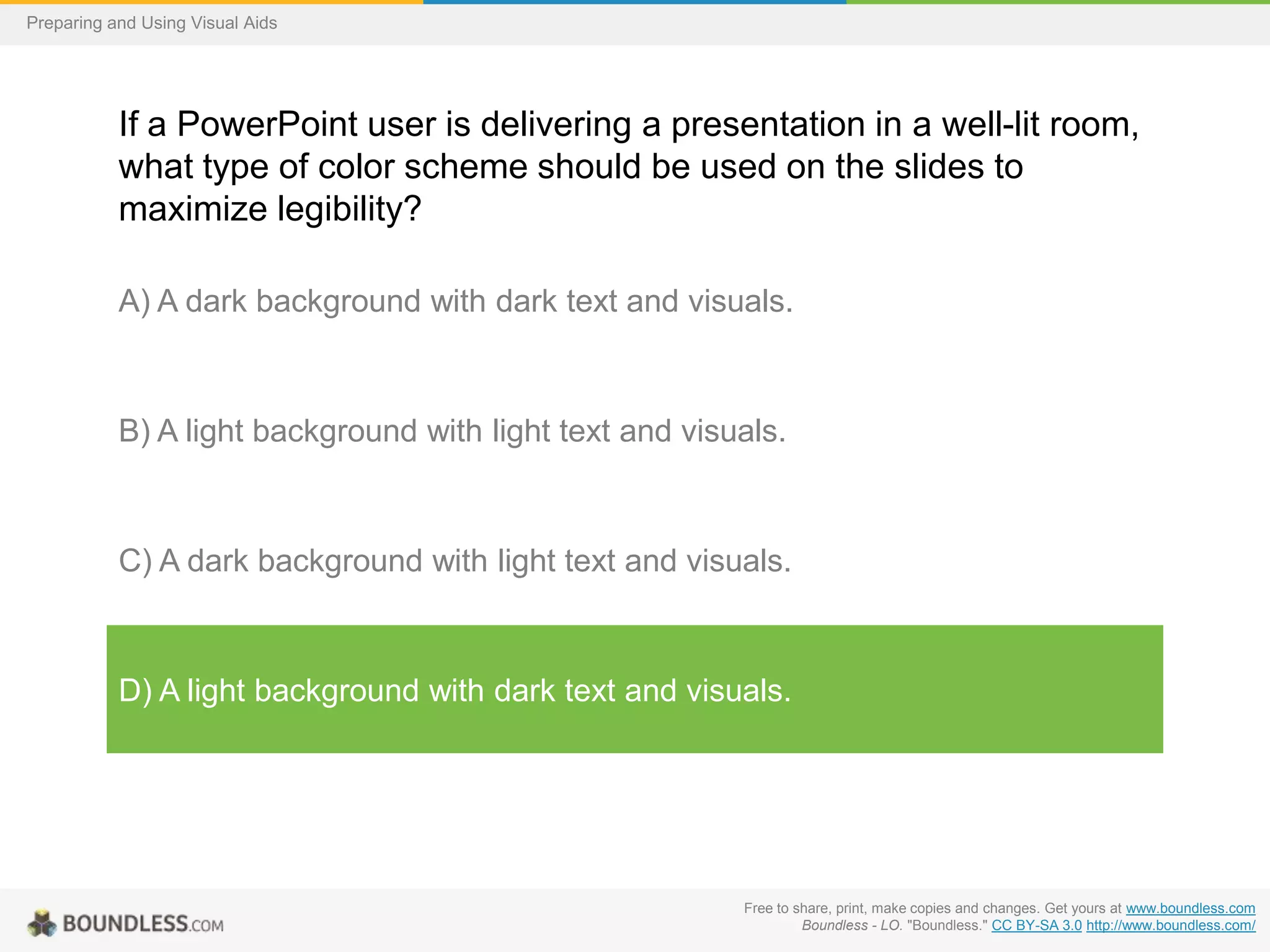 Preparing and Using Visual Aids

If a PowerPoint user is delivering a presentation in a well-lit room,
what type of color scheme should be used on the slides to
maximize legibility?
A) A dark background with dark text and visuals.

B) A light background with light text and visuals.

C) A dark background with light text and visuals.

D) A light background with dark text and visuals.

Free to share, print, make copies and changes. Get yours at www.boundless.com
Boundless - LO. "Boundless." CC BY-SA 3.0 http://www.boundless.com/

 
