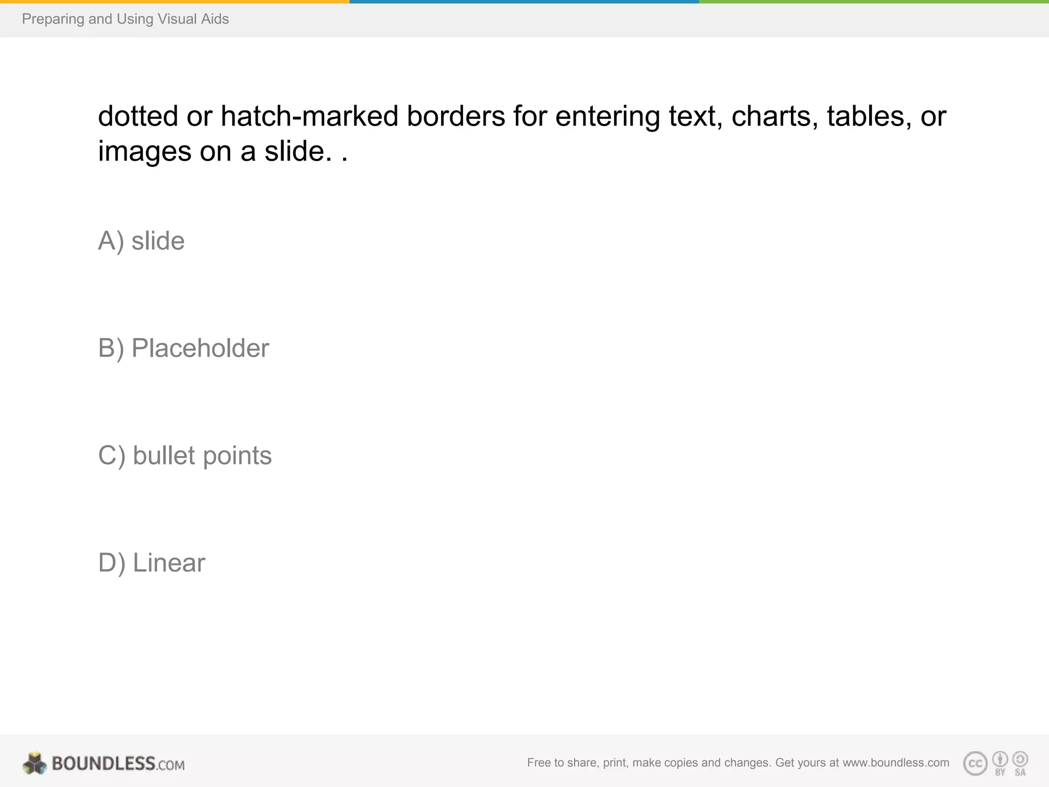 Preparing and Using Visual Aids

dotted or hatch-marked borders for entering text, charts, tables, or
images on a slide. .
A) slide

B) Placeholder

C) bullet points

D) Linear

Free to share, print, make copies and changes. Get yours at www.boundless.com

 