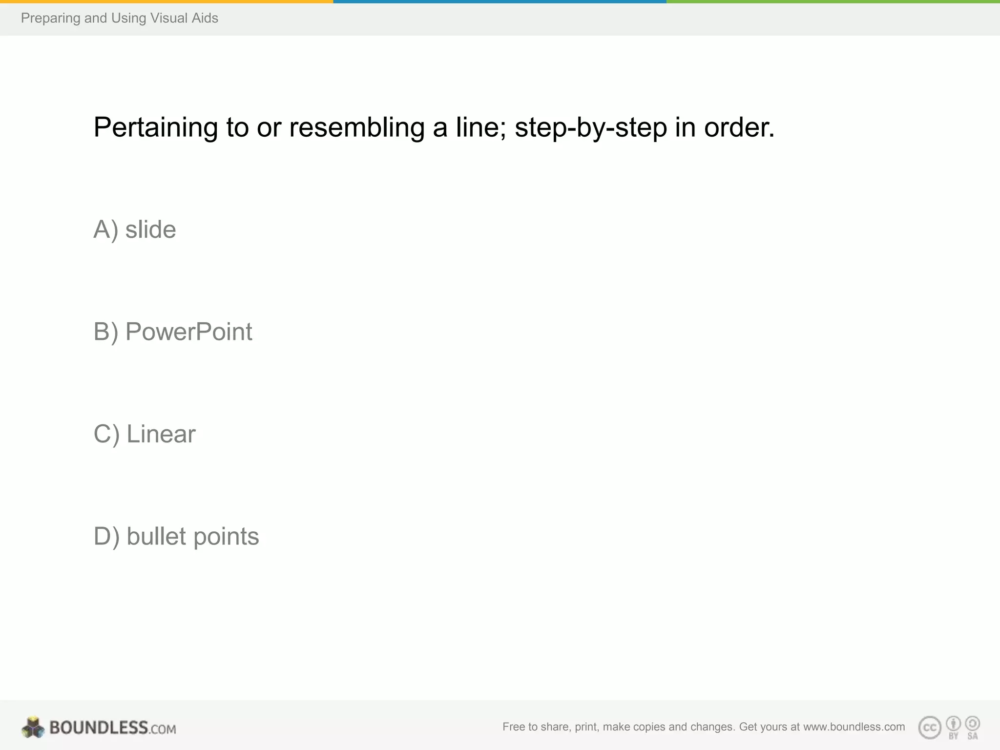 Preparing and Using Visual Aids

Pertaining to or resembling a line; step-by-step in order.

A) slide

B) PowerPoint

C) Linear

D) bullet points

Free to share, print, make copies and changes. Get yours at www.boundless.com

 