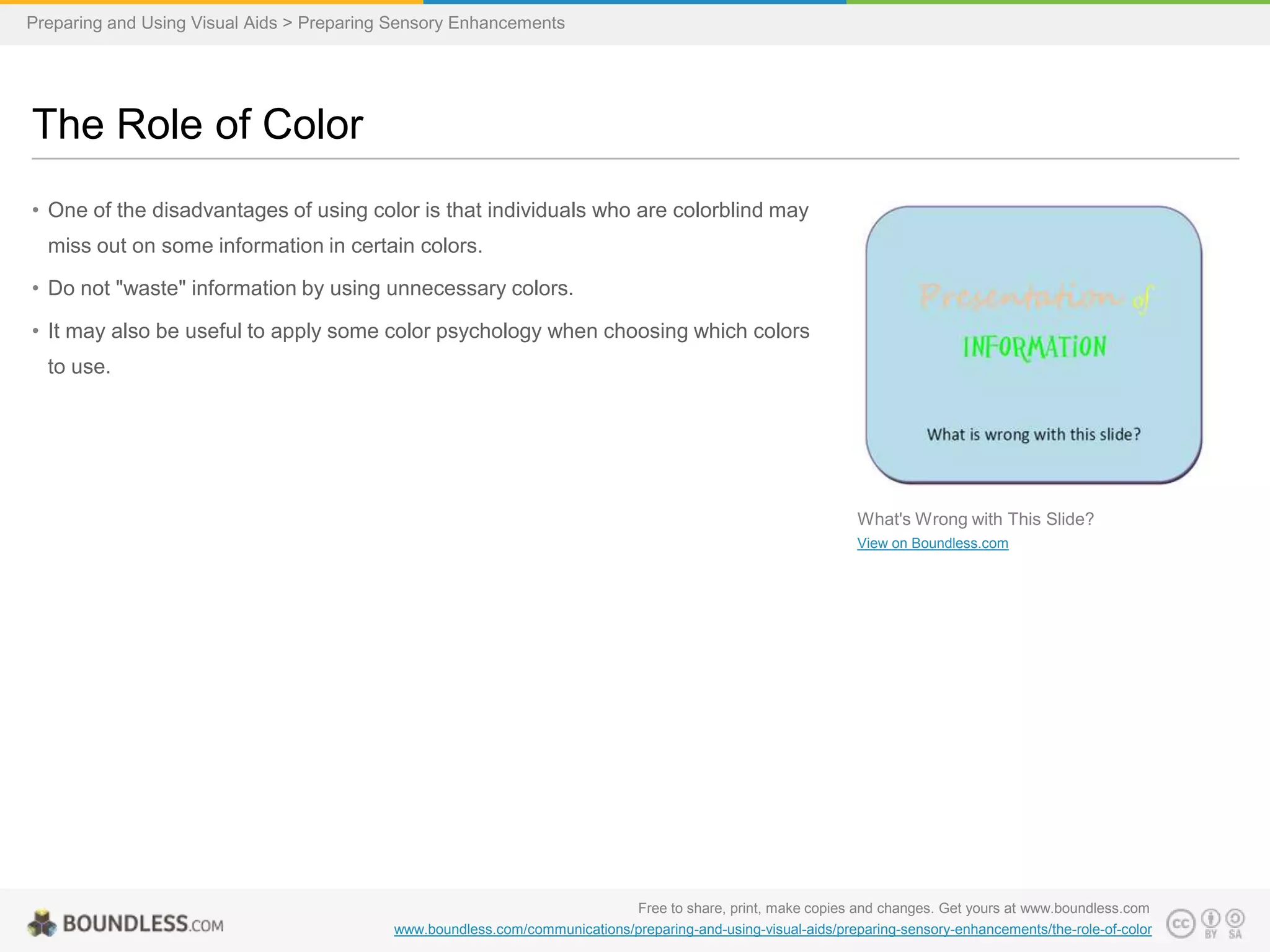 Preparing and Using Visual Aids > Preparing Sensory Enhancements

The Role of Color
• One of the disadvantages of using color is that individuals who are colorblind may
miss out on some information in certain colors.
• Do not "waste" information by using unnecessary colors.

• It may also be useful to apply some color psychology when choosing which colors
to use.

What's Wrong with This Slide?
View on Boundless.com

Free to share, print, make copies and changes. Get yours at www.boundless.com
www.boundless.com/communications/preparing-and-using-visual-aids/preparing-sensory-enhancements/the-role-of-color

 