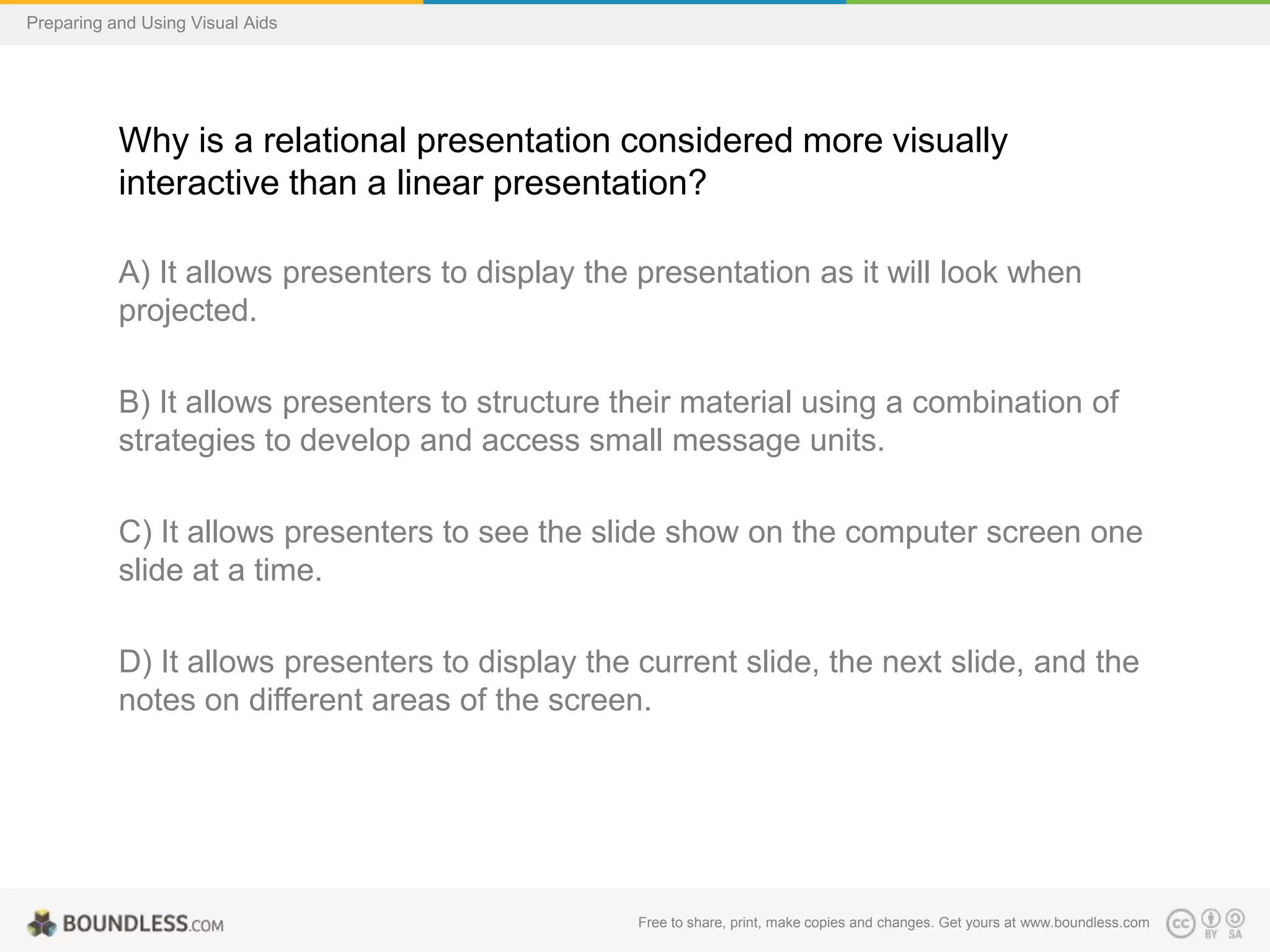Preparing and Using Visual Aids

Why is a relational presentation considered more visually
interactive than a linear presentation?
A) It allows presenters to display the presentation as it will look when
projected.
B) It allows presenters to structure their material using a combination of
strategies to develop and access small message units.

C) It allows presenters to see the slide show on the computer screen one
slide at a time.
D) It allows presenters to display the current slide, the next slide, and the
notes on different areas of the screen.

Free to share, print, make copies and changes. Get yours at www.boundless.com

 