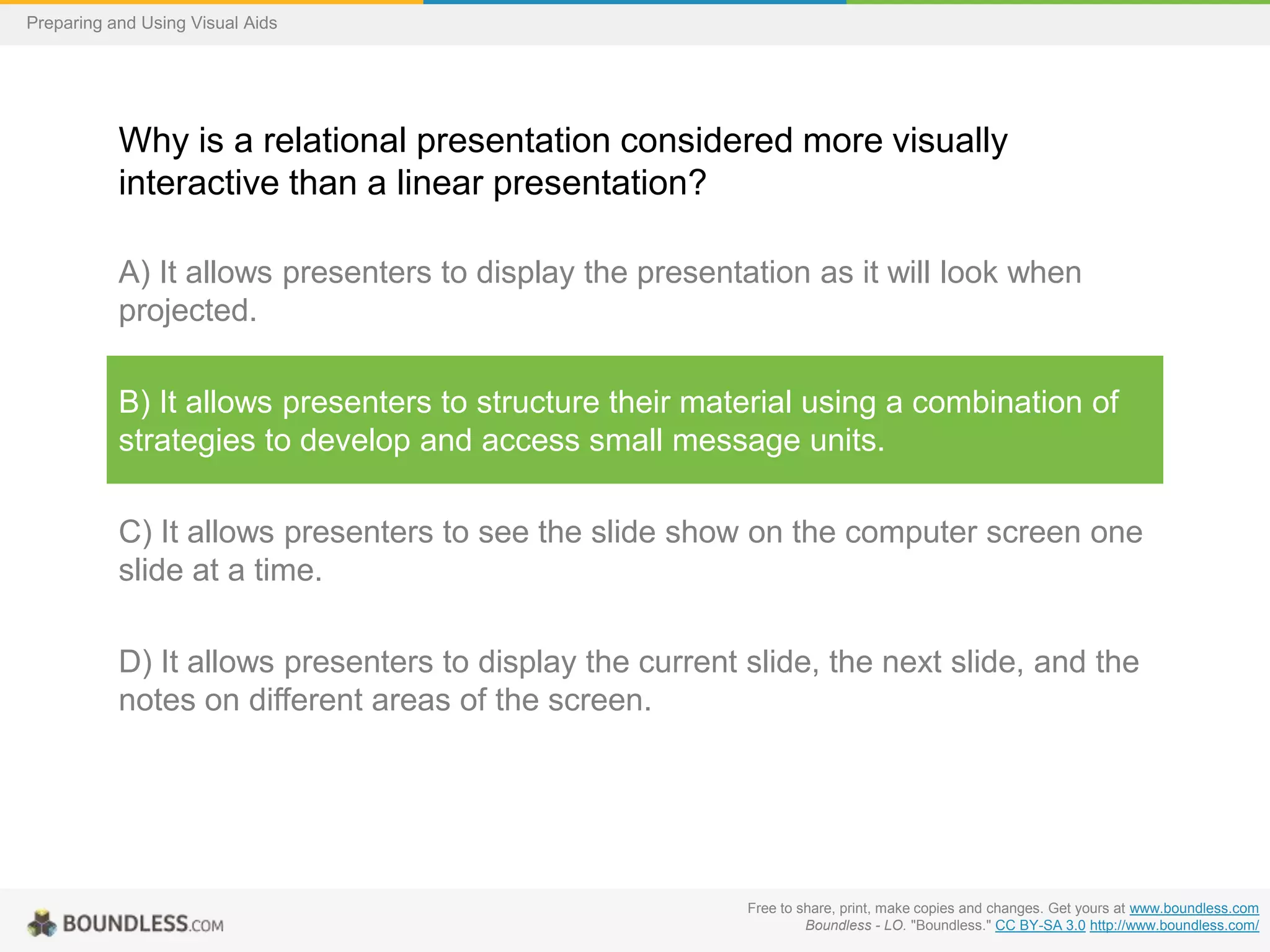 Preparing and Using Visual Aids

Why is a relational presentation considered more visually
interactive than a linear presentation?
A) It allows presenters to display the presentation as it will look when
projected.
B) It allows presenters to structure their material using a combination of
strategies to develop and access small message units.

C) It allows presenters to see the slide show on the computer screen one
slide at a time.
D) It allows presenters to display the current slide, the next slide, and the
notes on different areas of the screen.

Free to share, print, make copies and changes. Get yours at www.boundless.com
Boundless - LO. "Boundless." CC BY-SA 3.0 http://www.boundless.com/

 