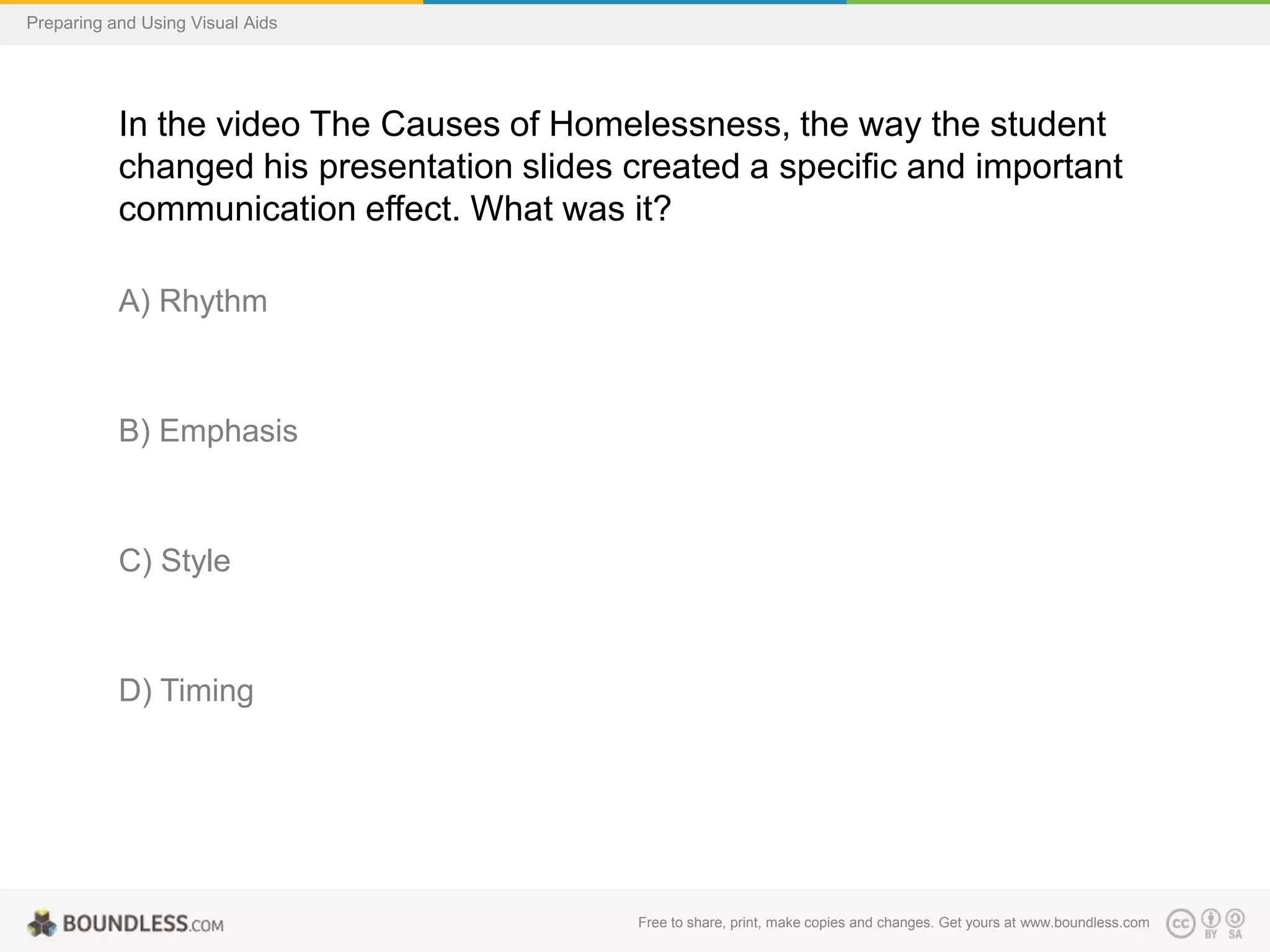 Preparing and Using Visual Aids

In the video The Causes of Homelessness, the way the student
changed his presentation slides created a specific and important
communication effect. What was it?
A) Rhythm

B) Emphasis

C) Style

D) Timing

Free to share, print, make copies and changes. Get yours at www.boundless.com

 