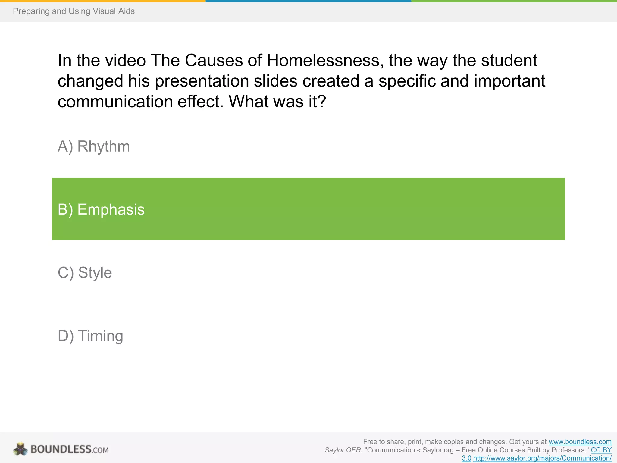 Preparing and Using Visual Aids

In the video The Causes of Homelessness, the way the student
changed his presentation slides created a specific and important
communication effect. What was it?
A) Rhythm

B) Emphasis

C) Style

D) Timing

Free to share, print, make copies and changes. Get yours at www.boundless.com
Saylor OER. "Communication « Saylor.org – Free Online Courses Built by Professors." CC BY
3.0 http://www.saylor.org/majors/Communication/

 
