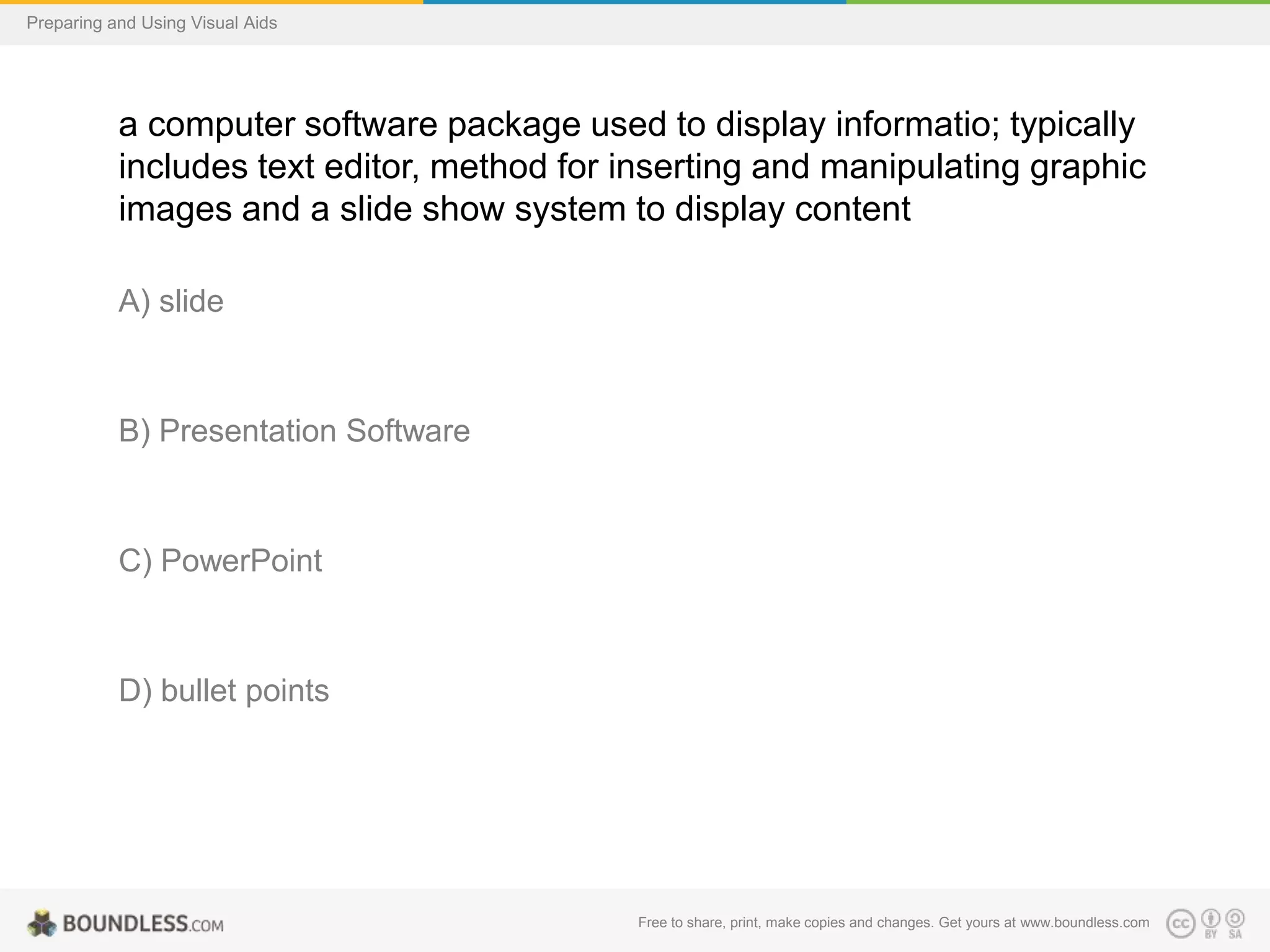 Preparing and Using Visual Aids

a computer software package used to display informatio; typically
includes text editor, method for inserting and manipulating graphic
images and a slide show system to display content
A) slide

B) Presentation Software

C) PowerPoint

D) bullet points

Free to share, print, make copies and changes. Get yours at www.boundless.com

 