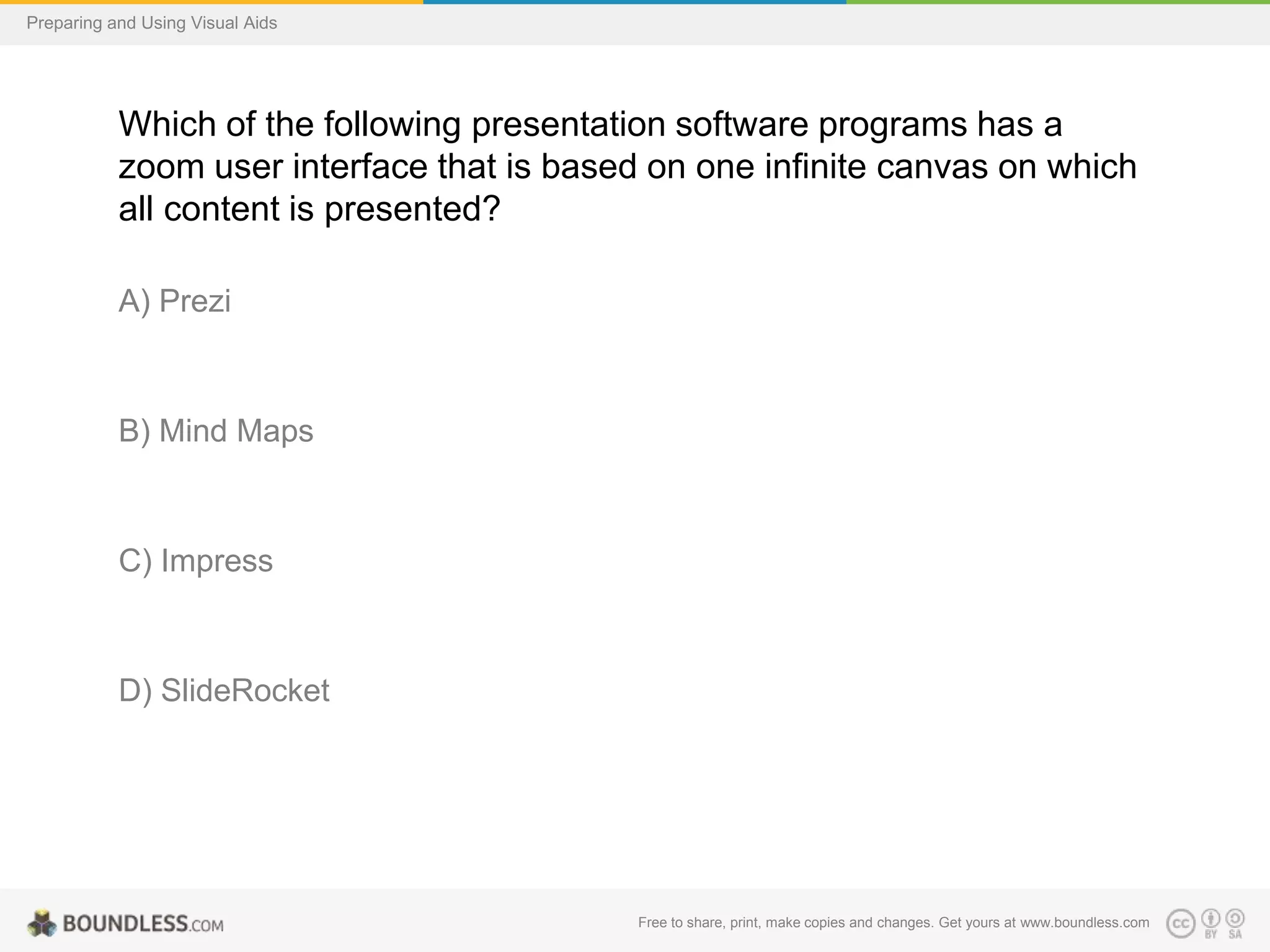 Preparing and Using Visual Aids

Which of the following presentation software programs has a
zoom user interface that is based on one infinite canvas on which
all content is presented?
A) Prezi

B) Mind Maps

C) Impress

D) SlideRocket

Free to share, print, make copies and changes. Get yours at www.boundless.com

 