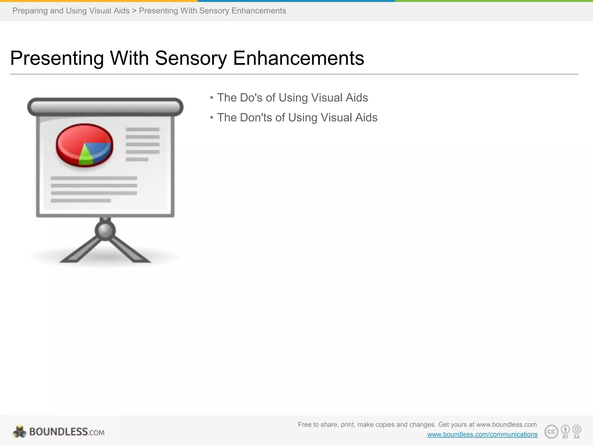 Preparing and Using Visual Aids > Presenting With Sensory Enhancements

Presenting With Sensory Enhancements
• The Do's of Using Visual Aids
• The Don'ts of Using Visual Aids

Free to share, print, make copies and changes. Get yours at www.boundless.com
www.boundless.com/communications

 
