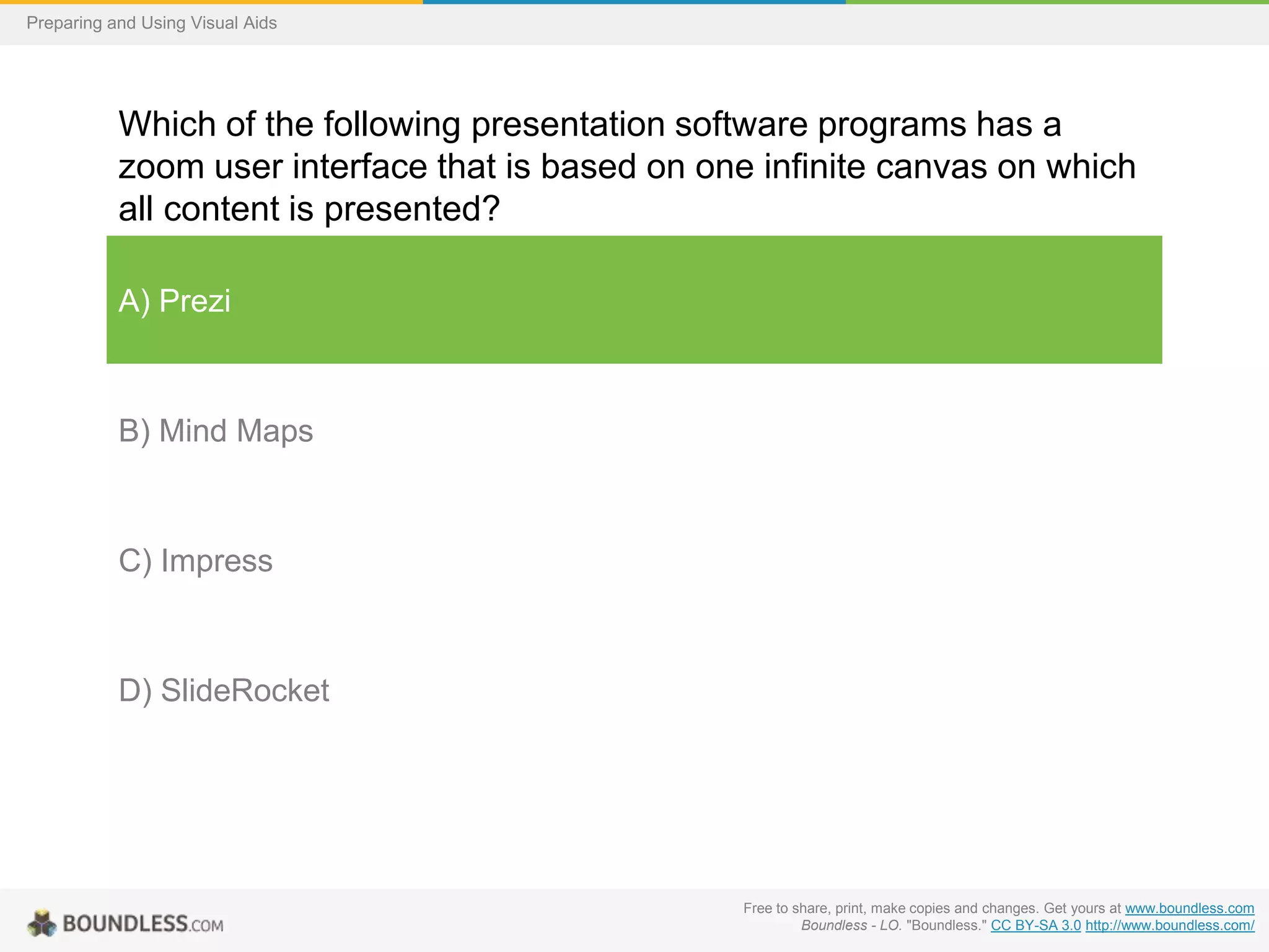 Preparing and Using Visual Aids

Which of the following presentation software programs has a
zoom user interface that is based on one infinite canvas on which
all content is presented?
A) Prezi

B) Mind Maps

C) Impress

D) SlideRocket

Free to share, print, make copies and changes. Get yours at www.boundless.com
Boundless - LO. "Boundless." CC BY-SA 3.0 http://www.boundless.com/

 