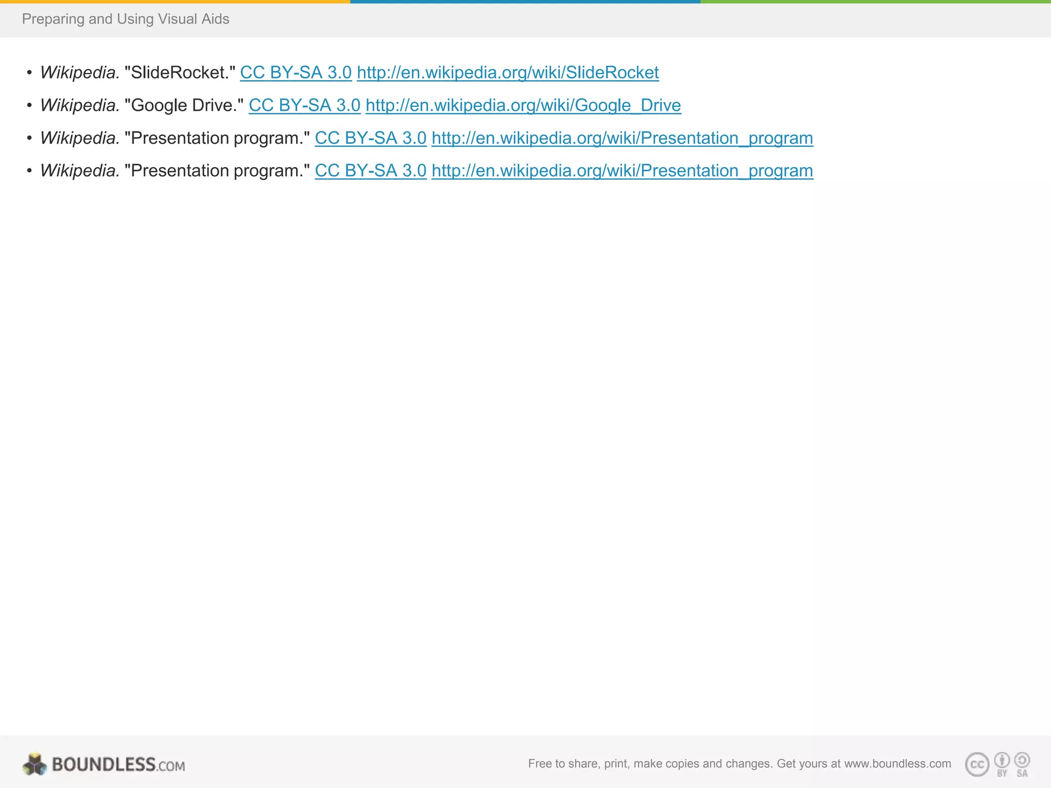 Preparing and Using Visual Aids

• Wikipedia. "SlideRocket." CC BY-SA 3.0 http://en.wikipedia.org/wiki/SlideRocket

• Wikipedia. "Google Drive." CC BY-SA 3.0 http://en.wikipedia.org/wiki/Google_Drive
• Wikipedia. "Presentation program." CC BY-SA 3.0 http://en.wikipedia.org/wiki/Presentation_program
• Wikipedia. "Presentation program." CC BY-SA 3.0 http://en.wikipedia.org/wiki/Presentation_program

Free to share, print, make copies and changes. Get yours at www.boundless.com

 
