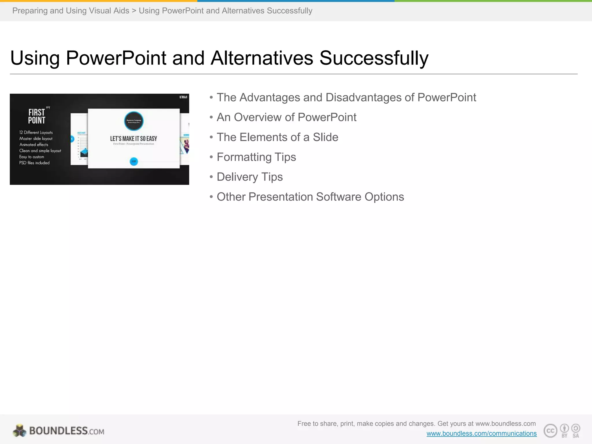 Preparing and Using Visual Aids > Using PowerPoint and Alternatives Successfully

Using PowerPoint and Alternatives Successfully
• The Advantages and Disadvantages of PowerPoint
• An Overview of PowerPoint
• The Elements of a Slide

• Formatting Tips
• Delivery Tips
• Other Presentation Software Options

Free to share, print, make copies and changes. Get yours at www.boundless.com
www.boundless.com/communications

 