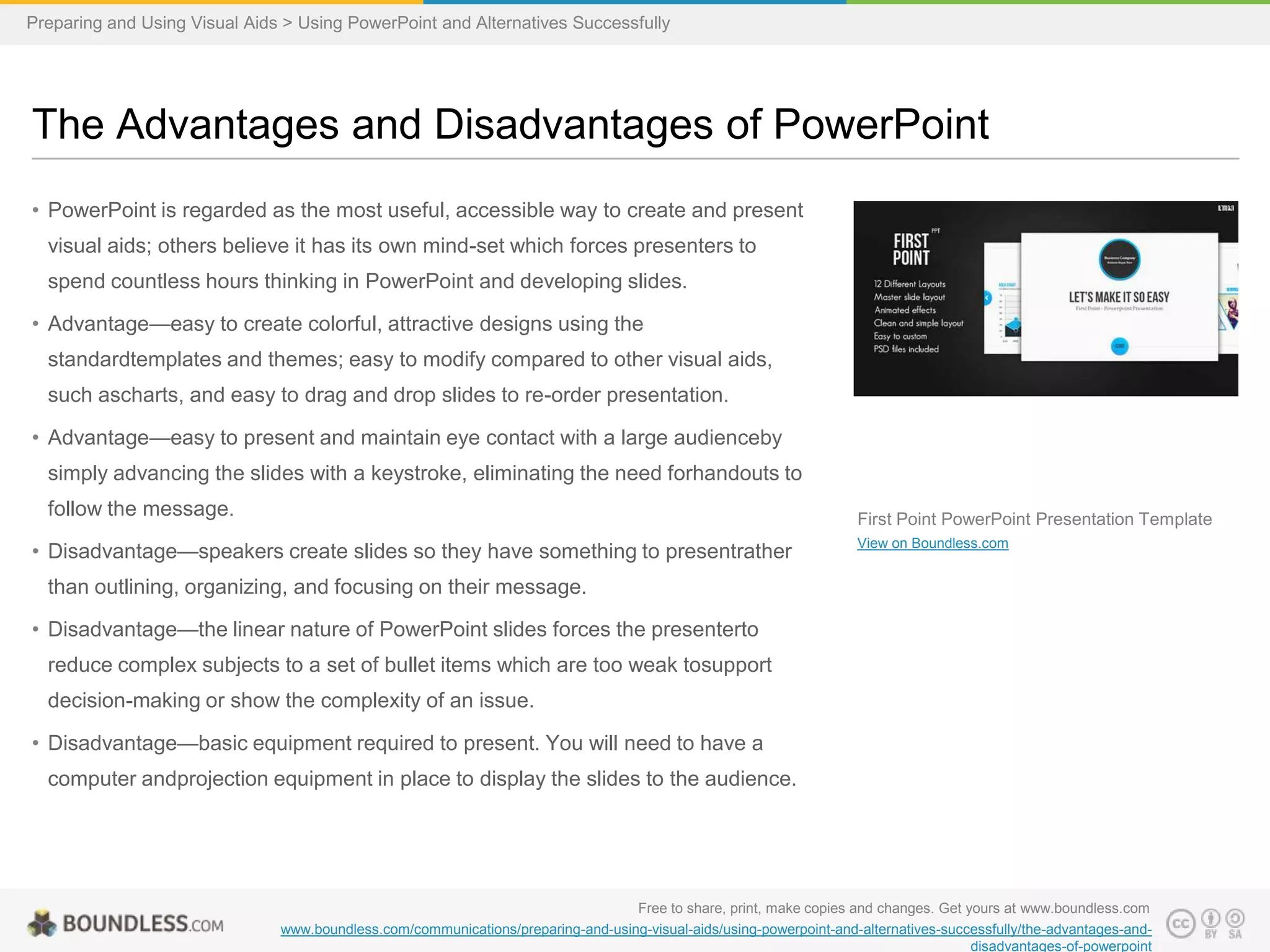 Preparing and Using Visual Aids > Using PowerPoint and Alternatives Successfully

The Advantages and Disadvantages of PowerPoint
• PowerPoint is regarded as the most useful, accessible way to create and present
visual aids; others believe it has its own mind-set which forces presenters to
spend countless hours thinking in PowerPoint and developing slides.
• Advantage—easy to create colorful, attractive designs using the
standardtemplates and themes; easy to modify compared to other visual aids,
such ascharts, and easy to drag and drop slides to re-order presentation.
• Advantage—easy to present and maintain eye contact with a large audienceby
simply advancing the slides with a keystroke, eliminating the need forhandouts to
follow the message.

First Point PowerPoint Presentation Template

• Disadvantage—speakers create slides so they have something to presentrather

View on Boundless.com

than outlining, organizing, and focusing on their message.
• Disadvantage—the linear nature of PowerPoint slides forces the presenterto
reduce complex subjects to a set of bullet items which are too weak tosupport
decision-making or show the complexity of an issue.
• Disadvantage—basic equipment required to present. You will need to have a
computer andprojection equipment in place to display the slides to the audience.

Free to share, print, make copies and changes. Get yours at www.boundless.com
www.boundless.com/communications/preparing-and-using-visual-aids/using-powerpoint-and-alternatives-successfully/the-advantages-anddisadvantages-of-powerpoint

 