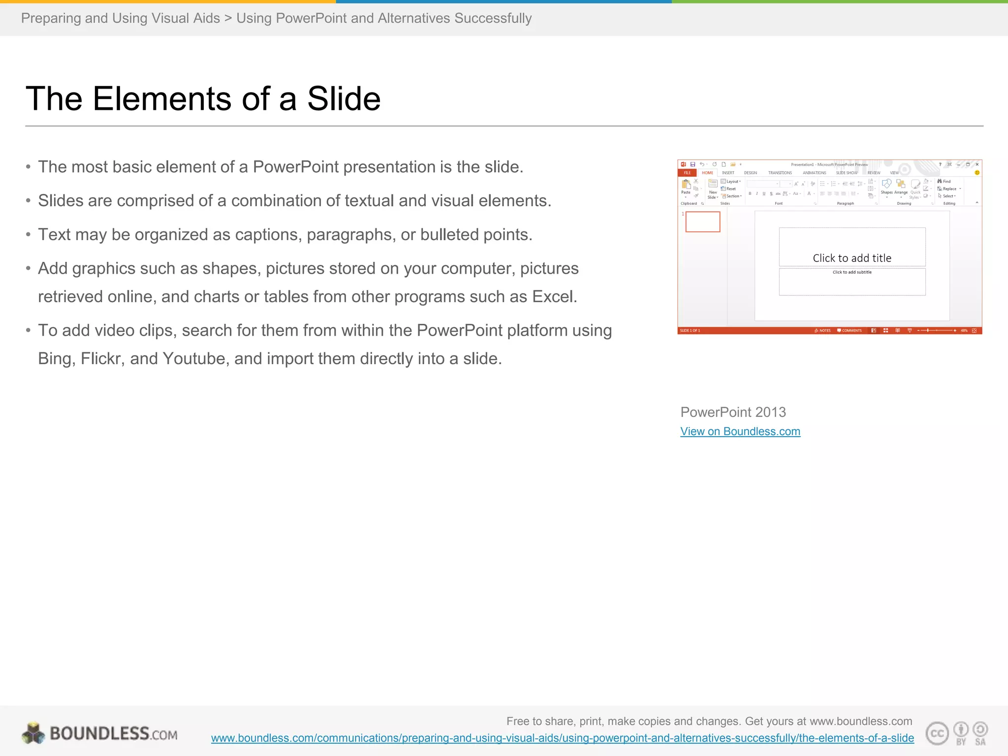 Preparing and Using Visual Aids > Using PowerPoint and Alternatives Successfully

The Elements of a Slide
• The most basic element of a PowerPoint presentation is the slide.
• Slides are comprised of a combination of textual and visual elements.
• Text may be organized as captions, paragraphs, or bulleted points.

• Add graphics such as shapes, pictures stored on your computer, pictures
retrieved online, and charts or tables from other programs such as Excel.
• To add video clips, search for them from within the PowerPoint platform using
Bing, Flickr, and Youtube, and import them directly into a slide.
PowerPoint 2013
View on Boundless.com

Free to share, print, make copies and changes. Get yours at www.boundless.com
www.boundless.com/communications/preparing-and-using-visual-aids/using-powerpoint-and-alternatives-successfully/the-elements-of-a-slide

 