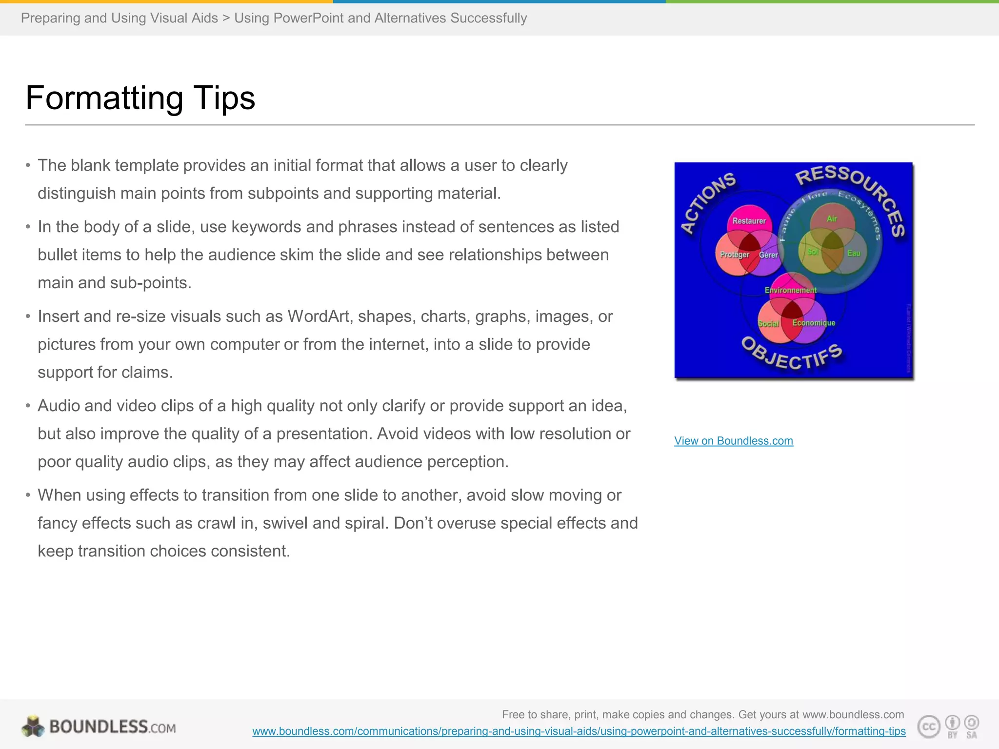 Preparing and Using Visual Aids > Using PowerPoint and Alternatives Successfully

Formatting Tips
• The blank template provides an initial format that allows a user to clearly
distinguish main points from subpoints and supporting material.
• In the body of a slide, use keywords and phrases instead of sentences as listed

bullet items to help the audience skim the slide and see relationships between
main and sub-points.
• Insert and re-size visuals such as WordArt, shapes, charts, graphs, images, or
pictures from your own computer or from the internet, into a slide to provide
support for claims.
• Audio and video clips of a high quality not only clarify or provide support an idea,

but also improve the quality of a presentation. Avoid videos with low resolution or

View on Boundless.com

poor quality audio clips, as they may affect audience perception.
• When using effects to transition from one slide to another, avoid slow moving or
fancy effects such as crawl in, swivel and spiral. Don’t overuse special effects and
keep transition choices consistent.

Free to share, print, make copies and changes. Get yours at www.boundless.com
www.boundless.com/communications/preparing-and-using-visual-aids/using-powerpoint-and-alternatives-successfully/formatting-tips

 