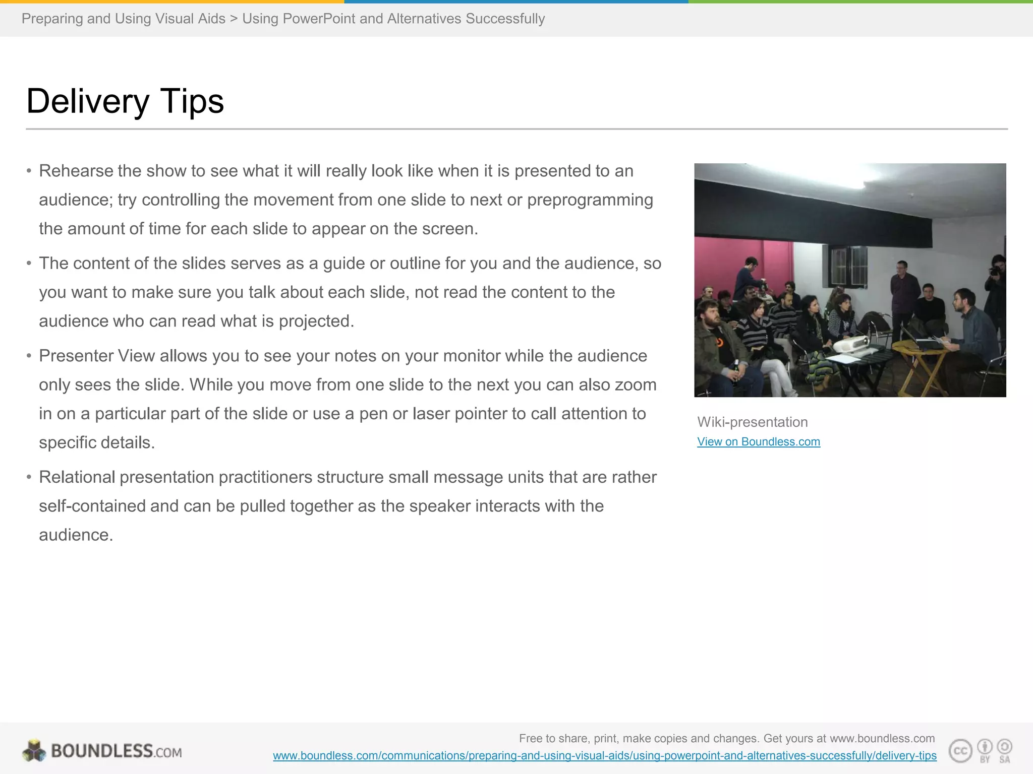 Preparing and Using Visual Aids > Using PowerPoint and Alternatives Successfully

Delivery Tips
• Rehearse the show to see what it will really look like when it is presented to an
audience; try controlling the movement from one slide to next or preprogramming
the amount of time for each slide to appear on the screen.
• The content of the slides serves as a guide or outline for you and the audience, so
you want to make sure you talk about each slide, not read the content to the
audience who can read what is projected.
• Presenter View allows you to see your notes on your monitor while the audience
only sees the slide. While you move from one slide to the next you can also zoom
in on a particular part of the slide or use a pen or laser pointer to call attention to

specific details.

Wiki-presentation
View on Boundless.com

• Relational presentation practitioners structure small message units that are rather
self-contained and can be pulled together as the speaker interacts with the
audience.

Free to share, print, make copies and changes. Get yours at www.boundless.com
www.boundless.com/communications/preparing-and-using-visual-aids/using-powerpoint-and-alternatives-successfully/delivery-tips

 