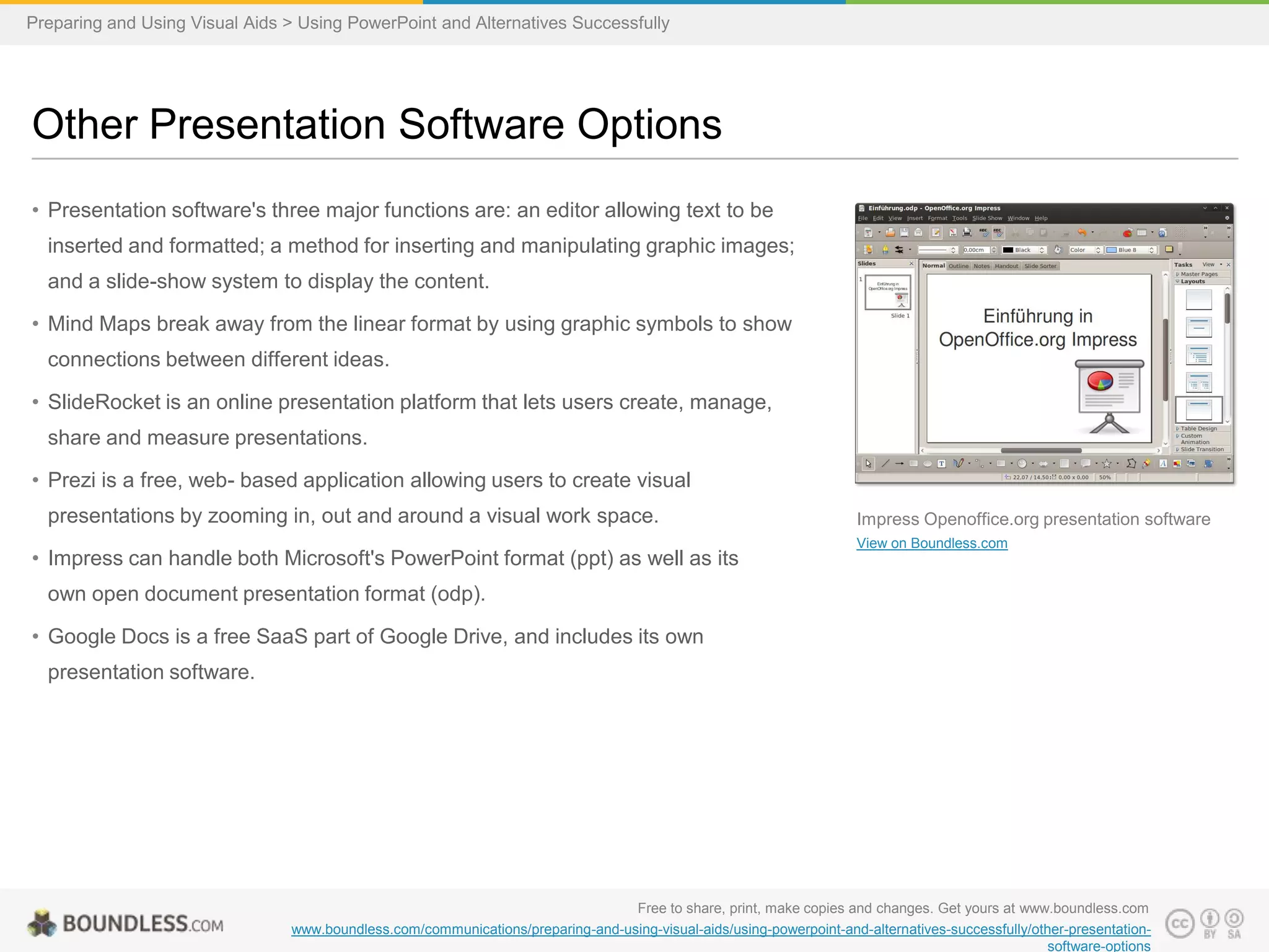 Preparing and Using Visual Aids > Using PowerPoint and Alternatives Successfully

Other Presentation Software Options
• Presentation software's three major functions are: an editor allowing text to be
inserted and formatted; a method for inserting and manipulating graphic images;
and a slide-show system to display the content.
• Mind Maps break away from the linear format by using graphic symbols to show
connections between different ideas.
• SlideRocket is an online presentation platform that lets users create, manage,
share and measure presentations.
• Prezi is a free, web- based application allowing users to create visual
presentations by zooming in, out and around a visual work space.

• Impress can handle both Microsoft's PowerPoint format (ppt) as well as its

Impress Openoffice.org presentation software
View on Boundless.com

own open document presentation format (odp).
• Google Docs is a free SaaS part of Google Drive, and includes its own
presentation software.

Free to share, print, make copies and changes. Get yours at www.boundless.com
www.boundless.com/communications/preparing-and-using-visual-aids/using-powerpoint-and-alternatives-successfully/other-presentationsoftware-options

 
