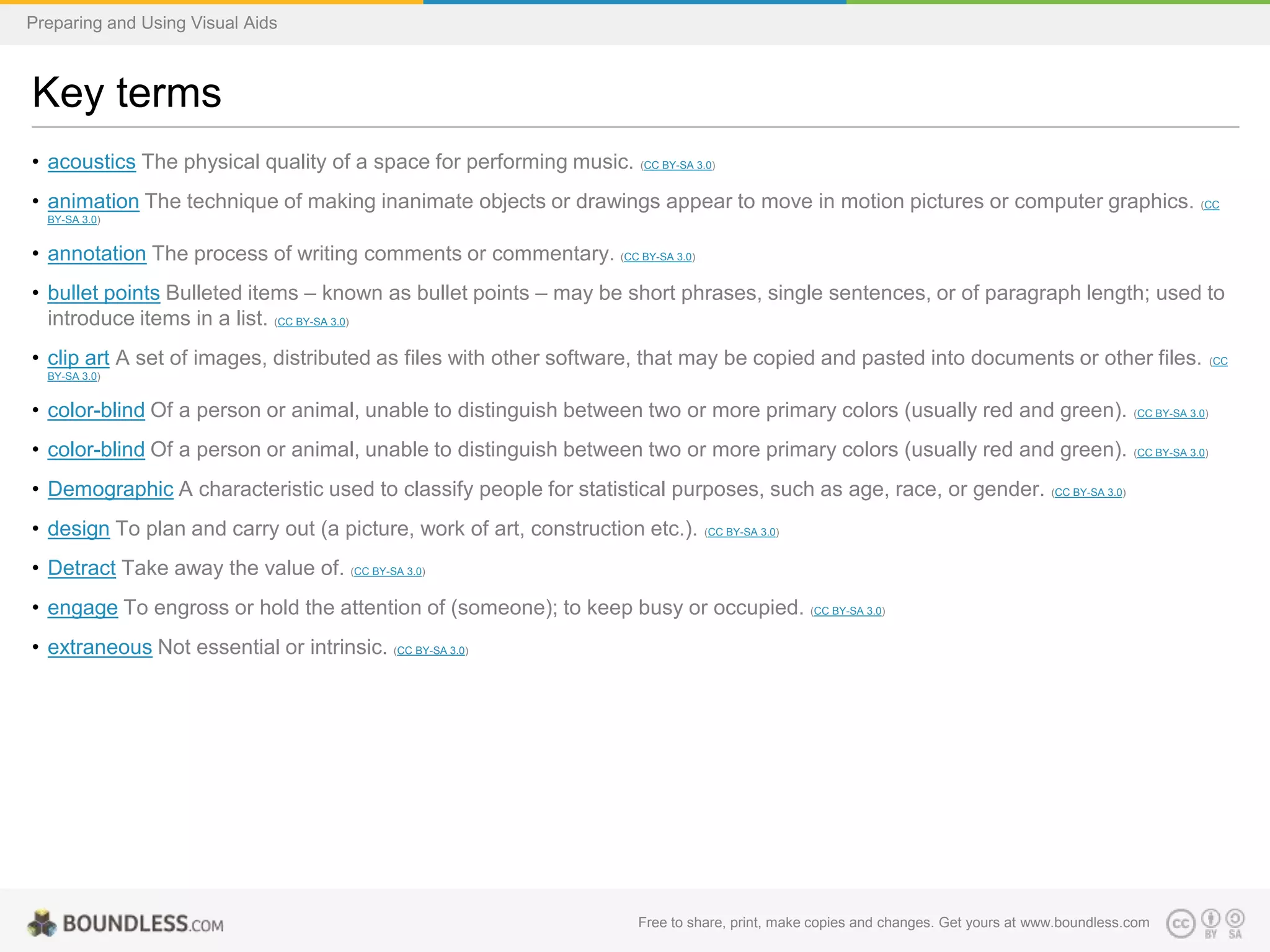 Preparing and Using Visual Aids

Key terms
• acoustics The physical quality of a space for performing music. (CC BY-SA 3.0)
• animation The technique of making inanimate objects or drawings appear to move in motion pictures or computer graphics.

(CC

BY-SA 3.0)

• annotation The process of writing comments or commentary. (CC BY-SA 3.0)
• bullet points Bulleted items – known as bullet points – may be short phrases, single sentences, or of paragraph length; used to
introduce items in a list. (CC BY-SA 3.0)
• clip art A set of images, distributed as files with other software, that may be copied and pasted into documents or other files.
BY-SA 3.0)

• color-blind Of a person or animal, unable to distinguish between two or more primary colors (usually red and green).

(CC BY-SA 3.0)

• color-blind Of a person or animal, unable to distinguish between two or more primary colors (usually red and green).

(CC BY-SA 3.0)

• Demographic A characteristic used to classify people for statistical purposes, such as age, race, or gender. (CC BY-SA 3.0)
• design To plan and carry out (a picture, work of art, construction etc.).

(CC BY-SA 3.0)

• Detract Take away the value of. (CC BY-SA 3.0)
• engage To engross or hold the attention of (someone); to keep busy or occupied. (CC BY-SA 3.0)
• extraneous Not essential or intrinsic. (CC BY-SA 3.0)

Free to share, print, make copies and changes. Get yours at www.boundless.com

(CC

 