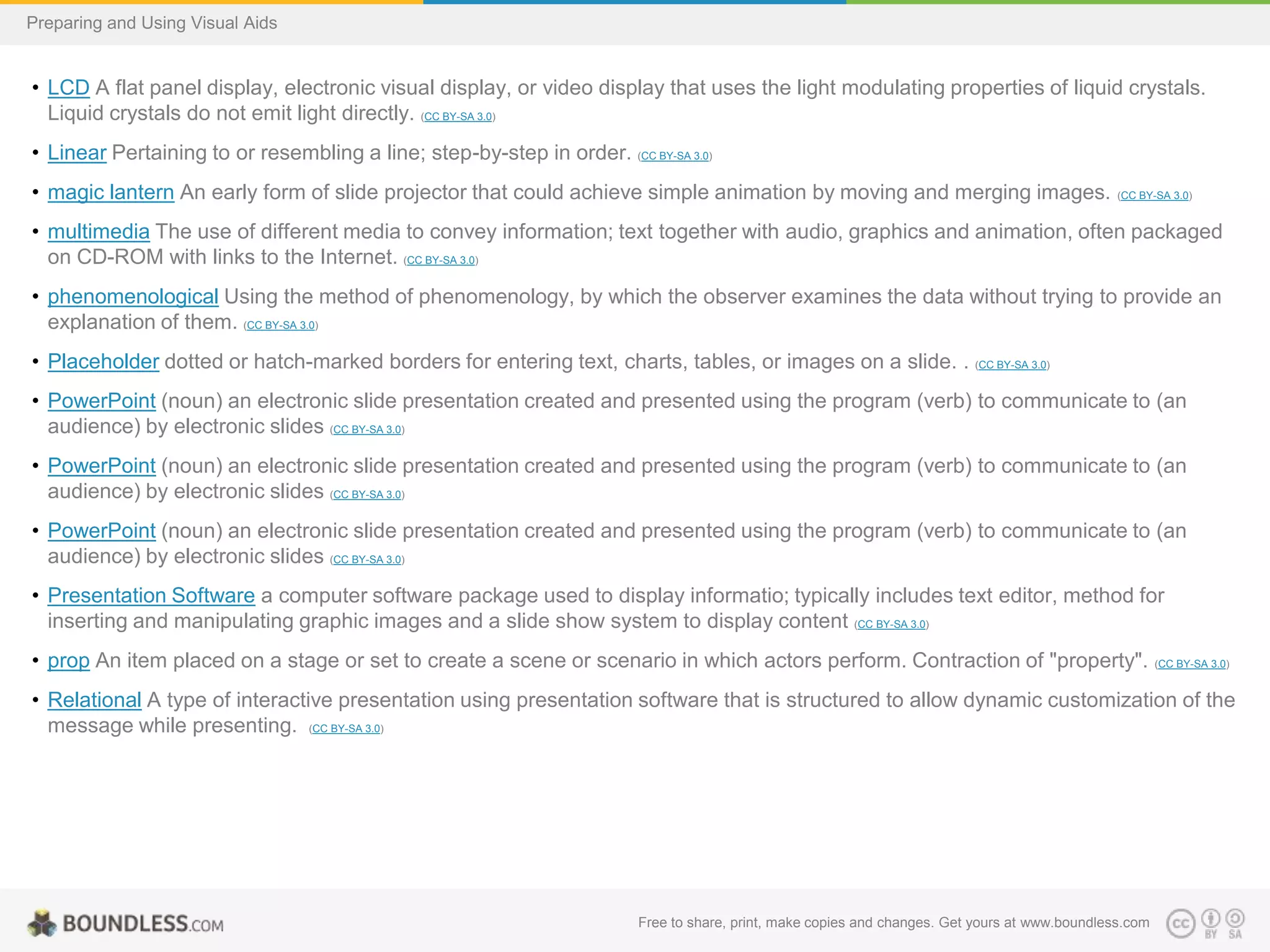 Preparing and Using Visual Aids

• LCD A flat panel display, electronic visual display, or video display that uses the light modulating properties of liquid crystals.
Liquid crystals do not emit light directly. (CC BY-SA 3.0)
• Linear Pertaining to or resembling a line; step-by-step in order. (CC BY-SA 3.0)
• magic lantern An early form of slide projector that could achieve simple animation by moving and merging images.

(CC BY-SA 3.0)

• multimedia The use of different media to convey information; text together with audio, graphics and animation, often packaged
on CD-ROM with links to the Internet. (CC BY-SA 3.0)
• phenomenological Using the method of phenomenology, by which the observer examines the data without trying to provide an
explanation of them. (CC BY-SA 3.0)
• Placeholder dotted or hatch-marked borders for entering text, charts, tables, or images on a slide. . (CC BY-SA 3.0)
• PowerPoint (noun) an electronic slide presentation created and presented using the program (verb) to communicate to (an
audience) by electronic slides (CC BY-SA 3.0)
• PowerPoint (noun) an electronic slide presentation created and presented using the program (verb) to communicate to (an
audience) by electronic slides (CC BY-SA 3.0)
• PowerPoint (noun) an electronic slide presentation created and presented using the program (verb) to communicate to (an
audience) by electronic slides (CC BY-SA 3.0)
• Presentation Software a computer software package used to display informatio; typically includes text editor, method for
inserting and manipulating graphic images and a slide show system to display content (CC BY-SA 3.0)
• prop An item placed on a stage or set to create a scene or scenario in which actors perform. Contraction of "property".

(CC BY-SA 3.0)

• Relational A type of interactive presentation using presentation software that is structured to allow dynamic customization of the
message while presenting. (CC BY-SA 3.0)

Free to share, print, make copies and changes. Get yours at www.boundless.com

 