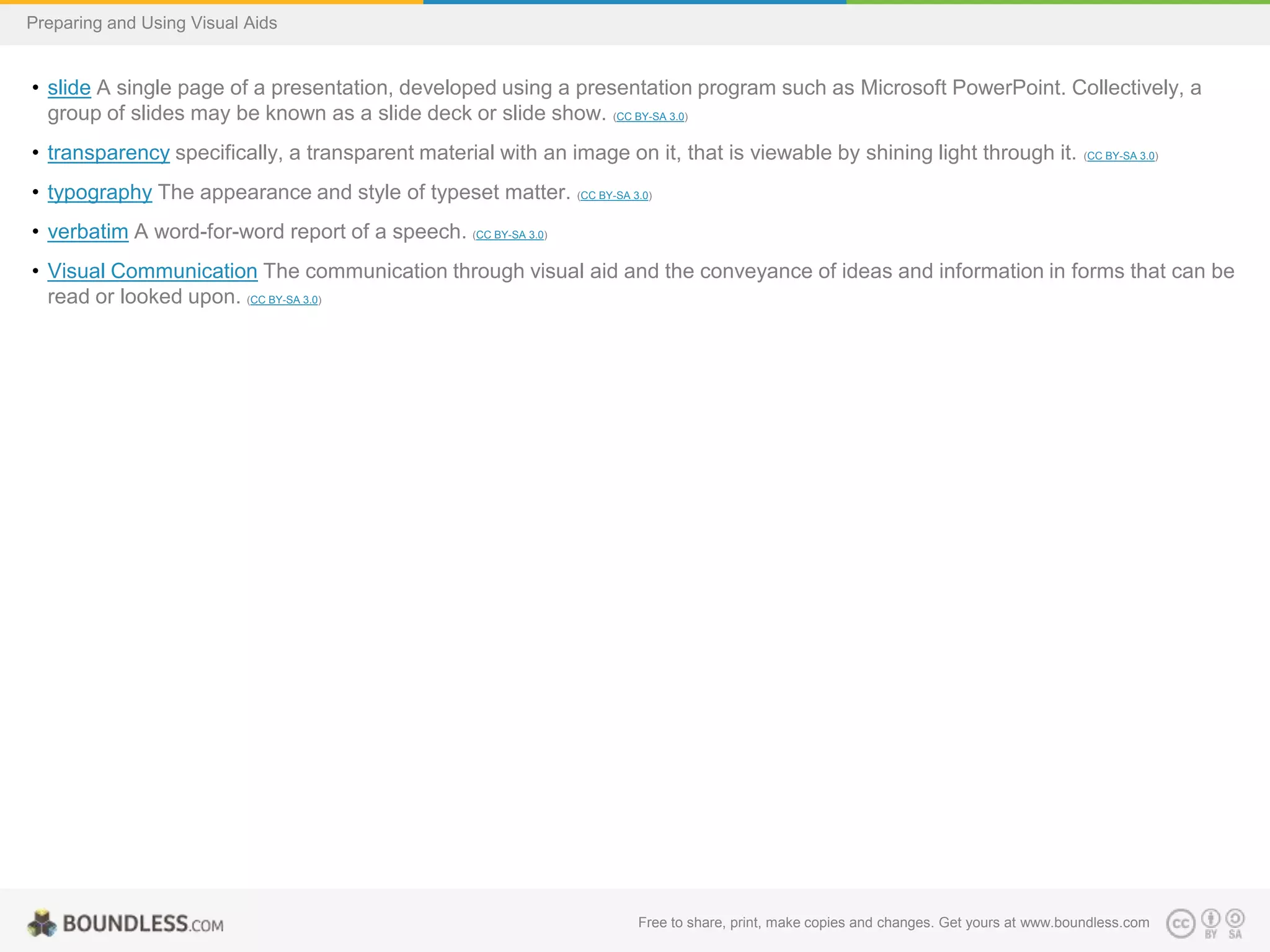 Preparing and Using Visual Aids

• slide A single page of a presentation, developed using a presentation program such as Microsoft PowerPoint. Collectively, a
group of slides may be known as a slide deck or slide show. (CC BY-SA 3.0)
• transparency specifically, a transparent material with an image on it, that is viewable by shining light through it.

(CC BY-SA 3.0)

• typography The appearance and style of typeset matter. (CC BY-SA 3.0)
• verbatim A word-for-word report of a speech. (CC BY-SA 3.0)
• Visual Communication The communication through visual aid and the conveyance of ideas and information in forms that can be
read or looked upon. (CC BY-SA 3.0)

Free to share, print, make copies and changes. Get yours at www.boundless.com

 