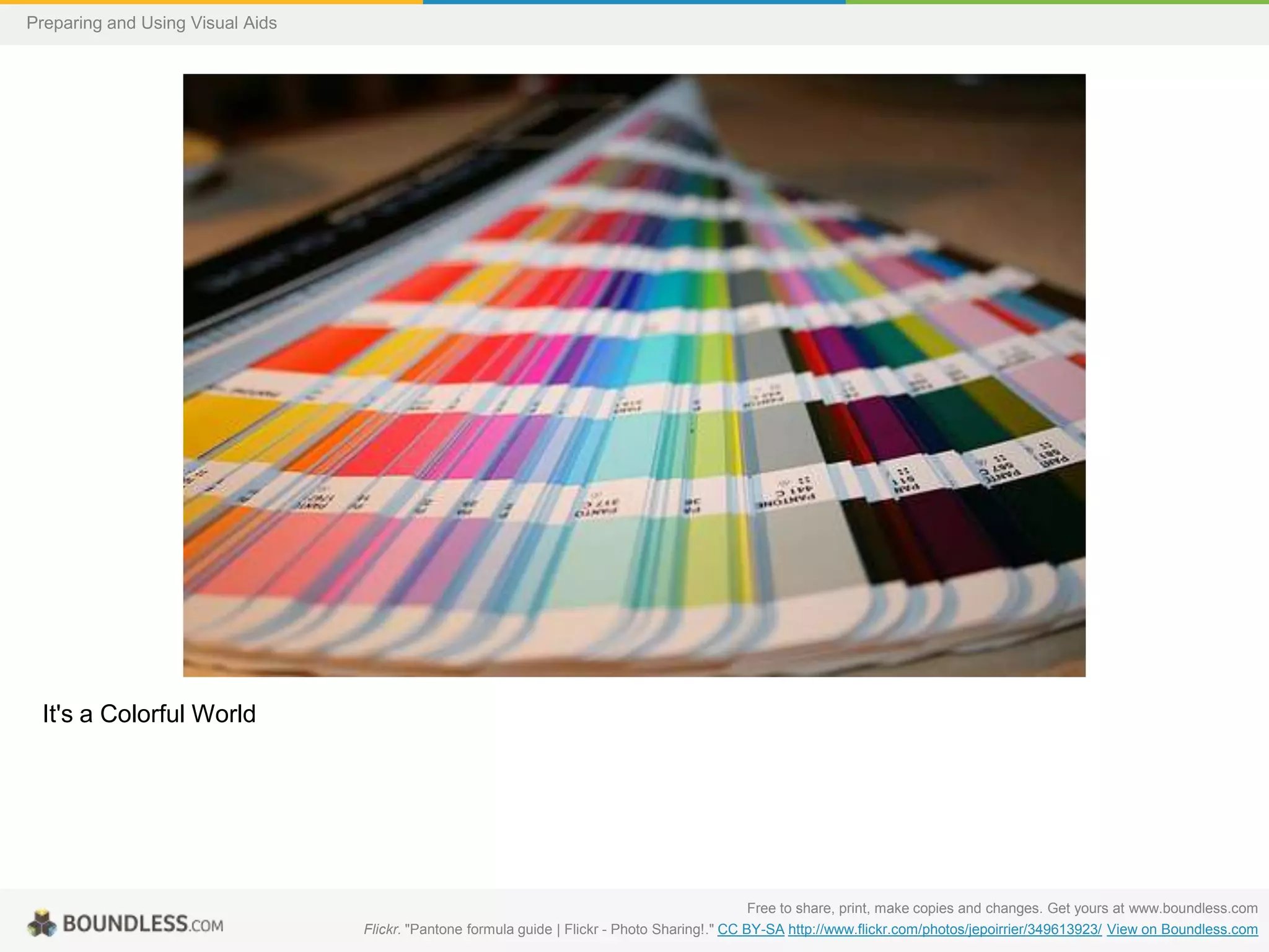 Preparing and Using Visual Aids

It's a Colorful World

Free to share, print, make copies and changes. Get yours at www.boundless.com
Flickr. "Pantone formula guide | Flickr - Photo Sharing!." CC BY-SA http://www.flickr.com/photos/jepoirrier/349613923/ View on Boundless.com

 