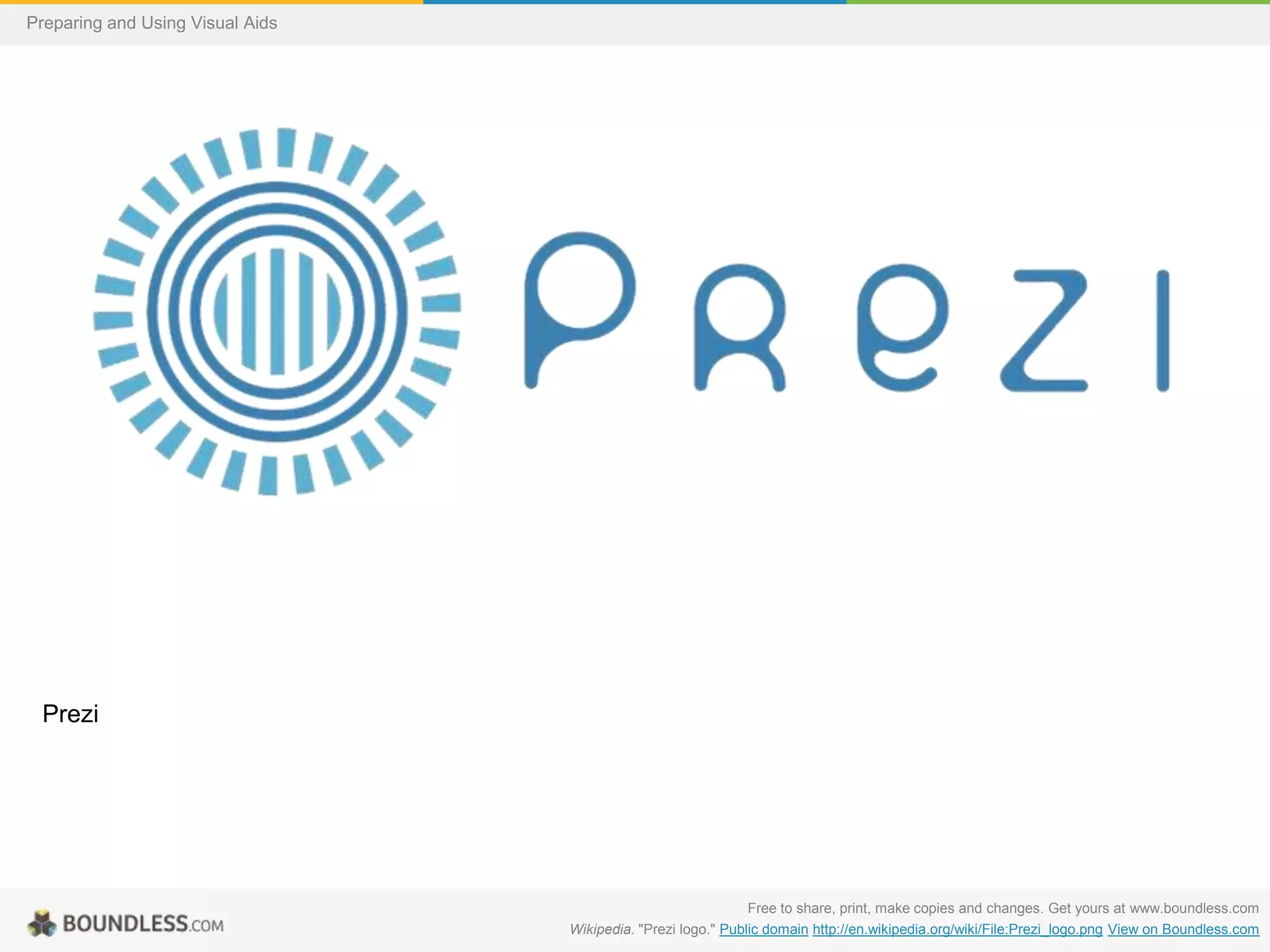 Preparing and Using Visual Aids

Prezi

Free to share, print, make copies and changes. Get yours at www.boundless.com
Wikipedia. "Prezi logo." Public domain http://en.wikipedia.org/wiki/File:Prezi_logo.png View on Boundless.com

 
