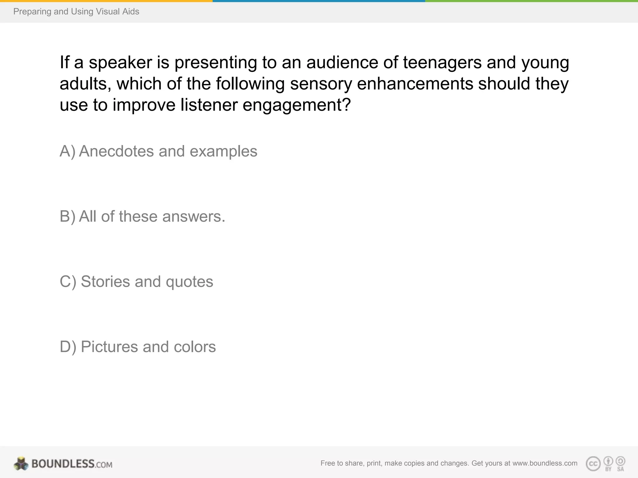 Preparing and Using Visual Aids

If a speaker is presenting to an audience of teenagers and young
adults, which of the following sensory enhancements should they
use to improve listener engagement?
A) Anecdotes and examples

B) All of these answers.

C) Stories and quotes

D) Pictures and colors

Free to share, print, make copies and changes. Get yours at www.boundless.com

 