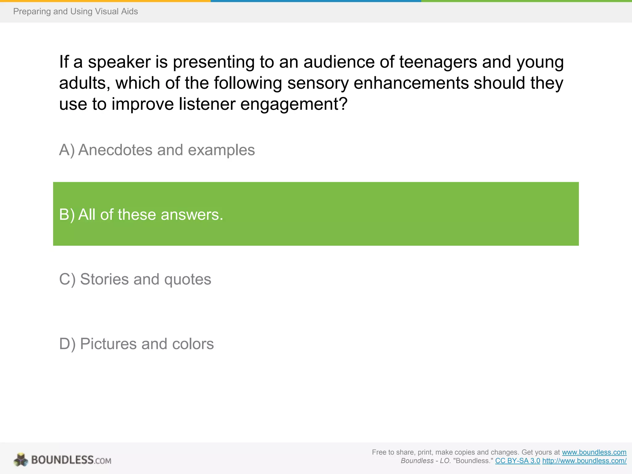 Preparing and Using Visual Aids

If a speaker is presenting to an audience of teenagers and young
adults, which of the following sensory enhancements should they
use to improve listener engagement?
A) Anecdotes and examples

B) All of these answers.

C) Stories and quotes

D) Pictures and colors

Free to share, print, make copies and changes. Get yours at www.boundless.com
Boundless - LO. "Boundless." CC BY-SA 3.0 http://www.boundless.com/

 