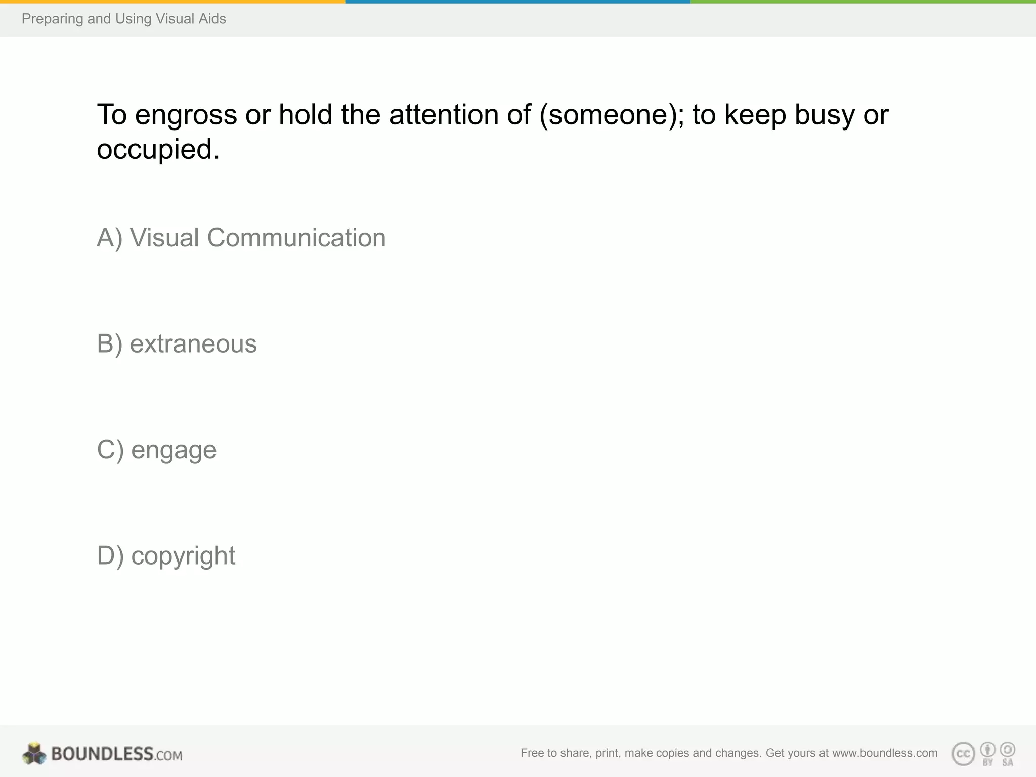 Preparing and Using Visual Aids

To engross or hold the attention of (someone); to keep busy or
occupied.
A) Visual Communication

B) extraneous

C) engage

D) copyright

Free to share, print, make copies and changes. Get yours at www.boundless.com

 