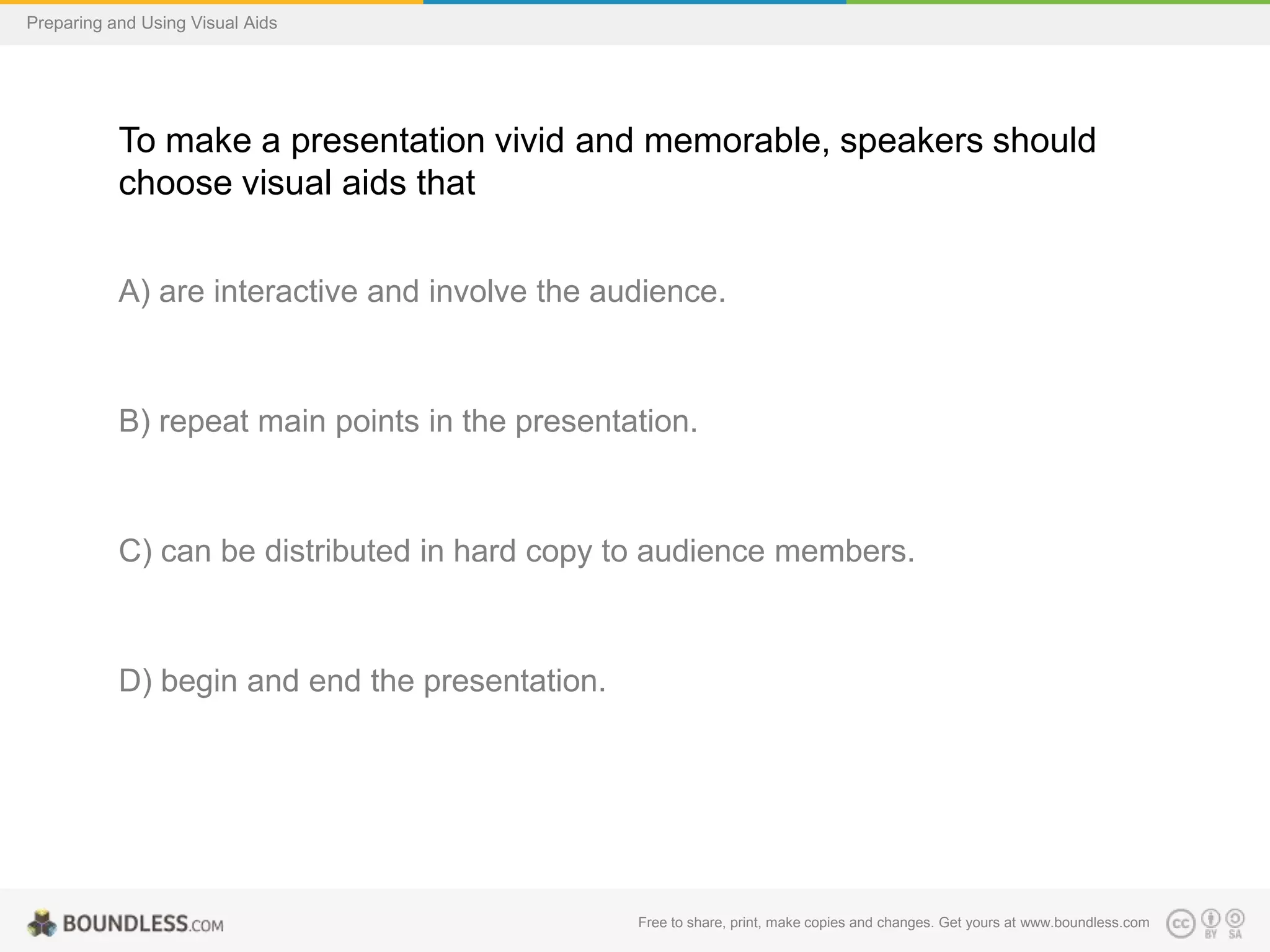 Preparing and Using Visual Aids

To make a presentation vivid and memorable, speakers should
choose visual aids that
A) are interactive and involve the audience.

B) repeat main points in the presentation.

C) can be distributed in hard copy to audience members.

D) begin and end the presentation.

Free to share, print, make copies and changes. Get yours at www.boundless.com

 