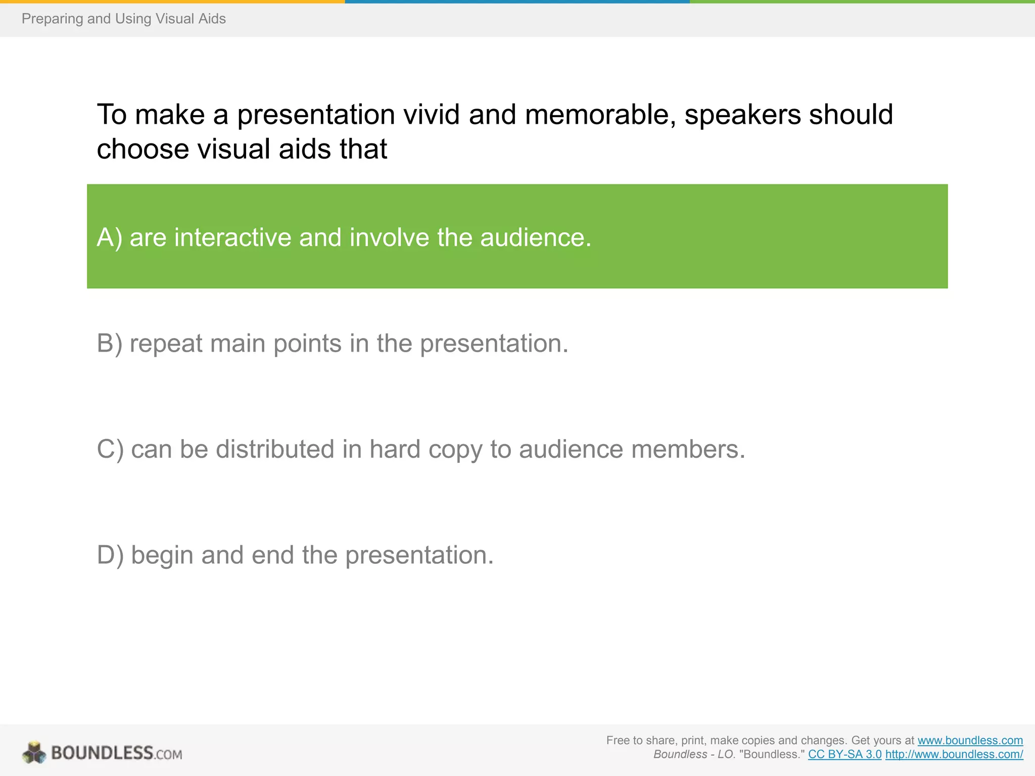 Preparing and Using Visual Aids

To make a presentation vivid and memorable, speakers should
choose visual aids that
A) are interactive and involve the audience.

B) repeat main points in the presentation.

C) can be distributed in hard copy to audience members.

D) begin and end the presentation.

Free to share, print, make copies and changes. Get yours at www.boundless.com
Boundless - LO. "Boundless." CC BY-SA 3.0 http://www.boundless.com/

 