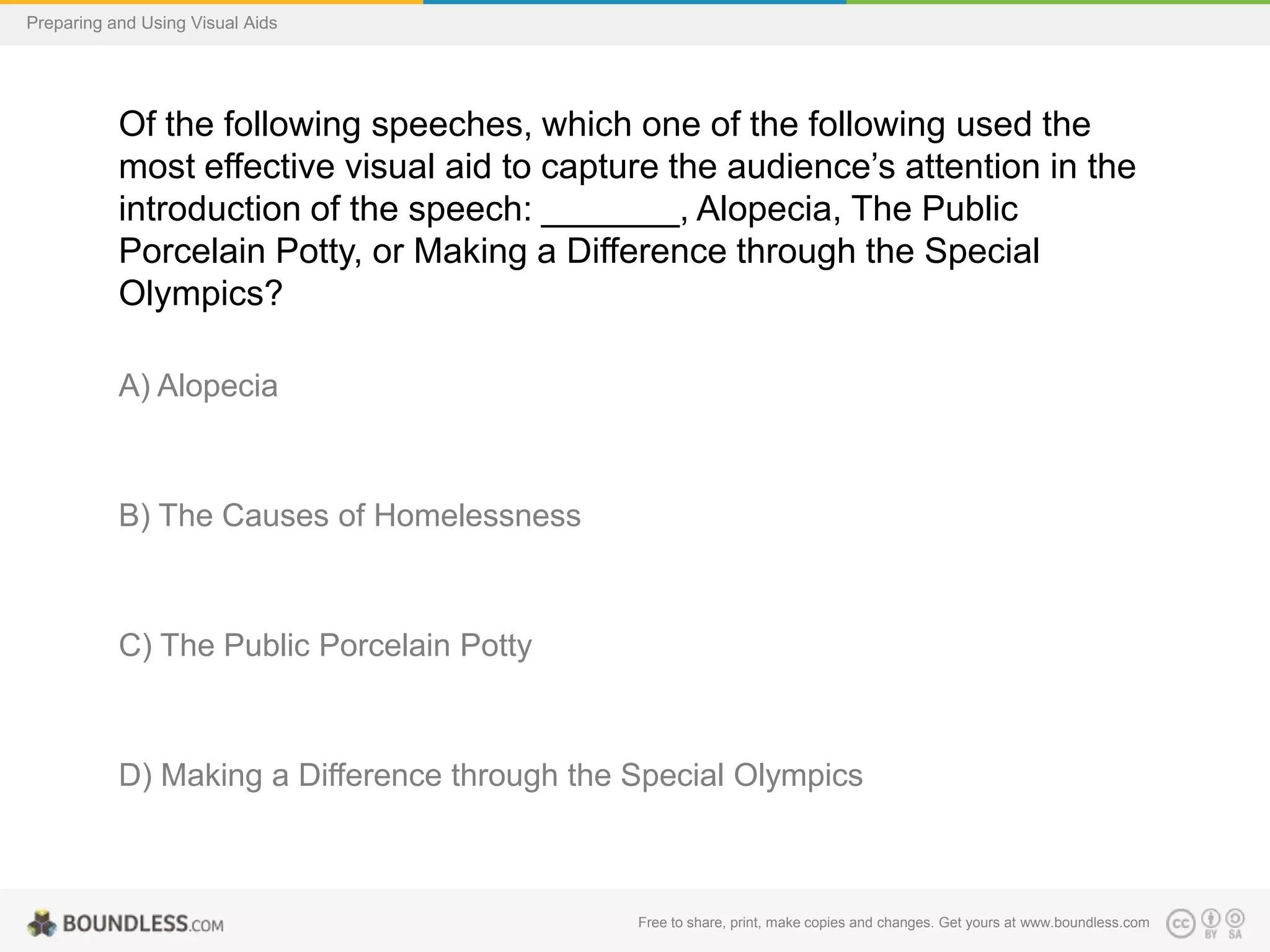 Preparing and Using Visual Aids

Of the following speeches, which one of the following used the
most effective visual aid to capture the audience’s attention in the
introduction of the speech: _______, Alopecia, The Public
Porcelain Potty, or Making a Difference through the Special
Olympics?
A) Alopecia

B) The Causes of Homelessness

C) The Public Porcelain Potty

D) Making a Difference through the Special Olympics

Free to share, print, make copies and changes. Get yours at www.boundless.com

 