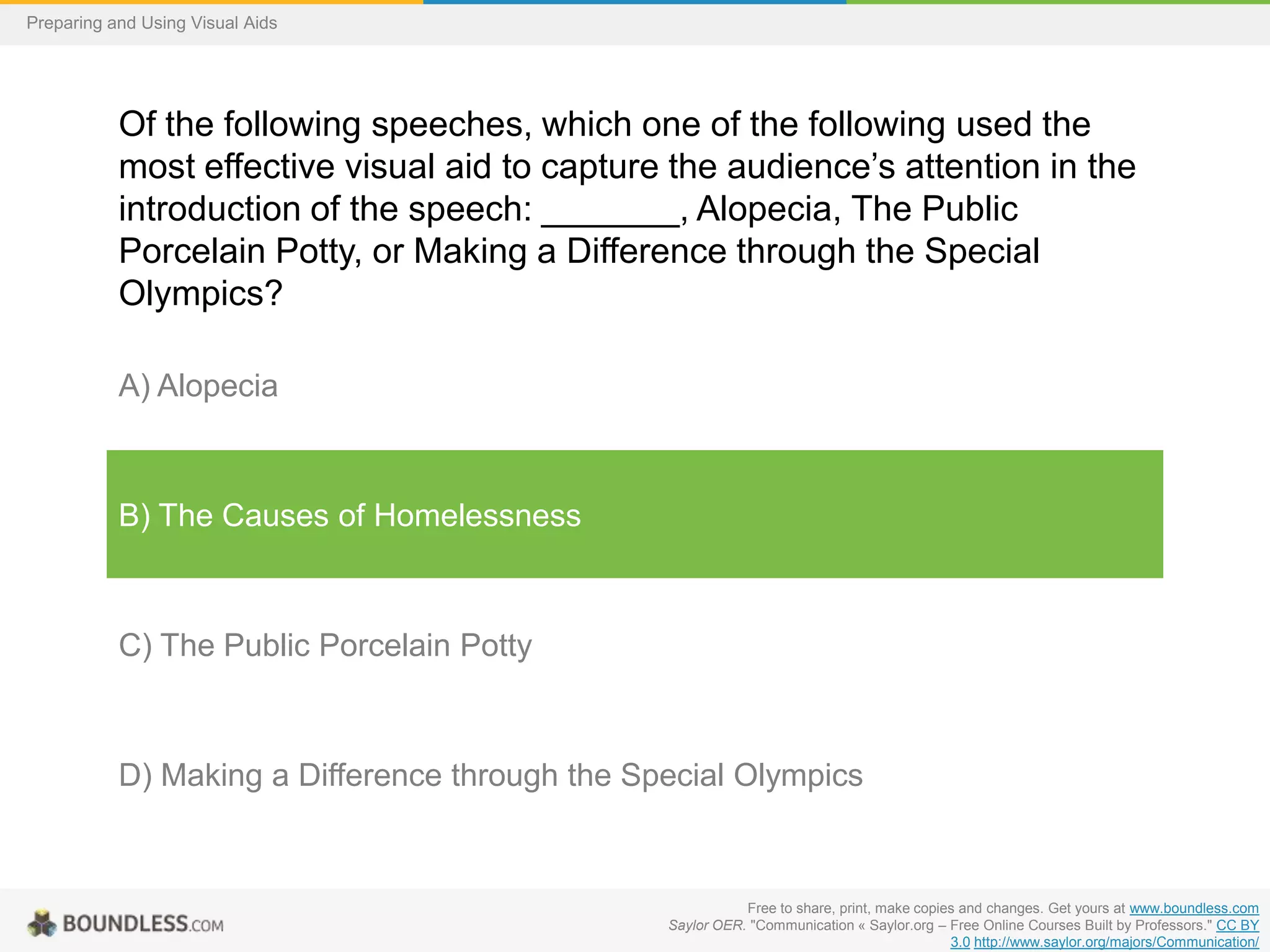 Preparing and Using Visual Aids

Of the following speeches, which one of the following used the
most effective visual aid to capture the audience’s attention in the
introduction of the speech: _______, Alopecia, The Public
Porcelain Potty, or Making a Difference through the Special
Olympics?
A) Alopecia

B) The Causes of Homelessness

C) The Public Porcelain Potty

D) Making a Difference through the Special Olympics

Free to share, print, make copies and changes. Get yours at www.boundless.com
Saylor OER. "Communication « Saylor.org – Free Online Courses Built by Professors." CC BY
3.0 http://www.saylor.org/majors/Communication/

 
