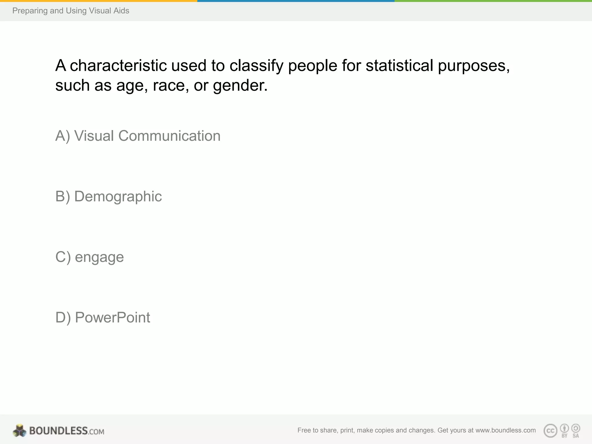 Preparing and Using Visual Aids

A characteristic used to classify people for statistical purposes,
such as age, race, or gender.
A) Visual Communication

B) Demographic

C) engage

D) PowerPoint

Free to share, print, make copies and changes. Get yours at www.boundless.com

 